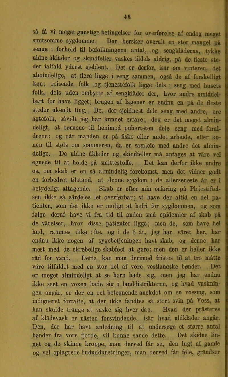 så få vi meget gunstige betingelser for overførelse af endog meget smitsomme sygdomme. Der hersker overalt en stor mangel på senge i forhold til befolkningens antal, og sengklåderae, tykke uldne åklåder og skindfeller vaskes tildels aldrig, på de fleste ste- der ialfald yderst sjeldent. Det er derfor, isår om vinteren, det almindelige, at flere ligge i seng sammen, også de af forskelligt køn; reisende folk og tjenestefolk ligge dels i seng med husets folk, dels uden omhytte af sengklåder der, hvor andre umiddel- bart før have ligget; brugen af lagener er endnu en på de fleste steder ukendt ting. De, der sjeldnest dele seng med andre, ere ågtefolk, såvidt jeg har kunnet erfare; dog er det meget almin- deligt, at børnene til henimod puberteten dele seng med foral- drene; og når manden er på fiske eller andet arbeide, eller ko- nen til støls om sommeren, da er samleie med andre det almin- delige. De uldne åklåder og skindfeller må antages at våre vel egnede til at holde på smittestoffe. Det kan derfor ikke undre os, om skab er en så almindelig forekomst, men det vidner godt en forbedret tilstand, at denne sygdom i de allerseneste år er i betydeligt aftagende. Skab er efter min erfaring på Pleiestiftel- sen ikke så sårdeles let overførbar; vi have der altid en del pa- tienter, som det ikke er muligt at befri for sygdommen, og som følge deraf have vi fra tid til anden små epidemier af skab på de våreiser, hvor disse patienter ligge; men de, som have hel hud, rammes ikke ofte, og i de 6 år, jeg har våret her, har endnu ikke nogen af sygebetjeningen havt skab, og denne har mest med de skrøbelige skabfoci at gøre; men den er heller ikke råd for vand. Dette kan man derimod fristes til at tro måtte våre tilfaldet med en stor del af vore vestlandske bønder. Det er meget almindeligt at se børn bade sig, men jeg har endnu ikke seet en vosen bade sig i landdistrikterne, og hvad vasknin- gen angår, er der en ret betegnende anekdot om en vossing, som indigneret fortalte, at der ikke fandtes så stort svin på Yoss, at han skulde trånge at vaske sig hver dag. Hvad der pråsteres af klådevask er nåsten forsvindende, isår hvad uldklåder angår. Den, der har havt anledning til at undersøge et større antal bønder fra vore fjorde, vil kunne sande dette. Det skidne lin- net og de skinne kroppe, man derved får se, den lugt af gamle og vel oplagrede hududdunstninger, man derved får føle, gråndser