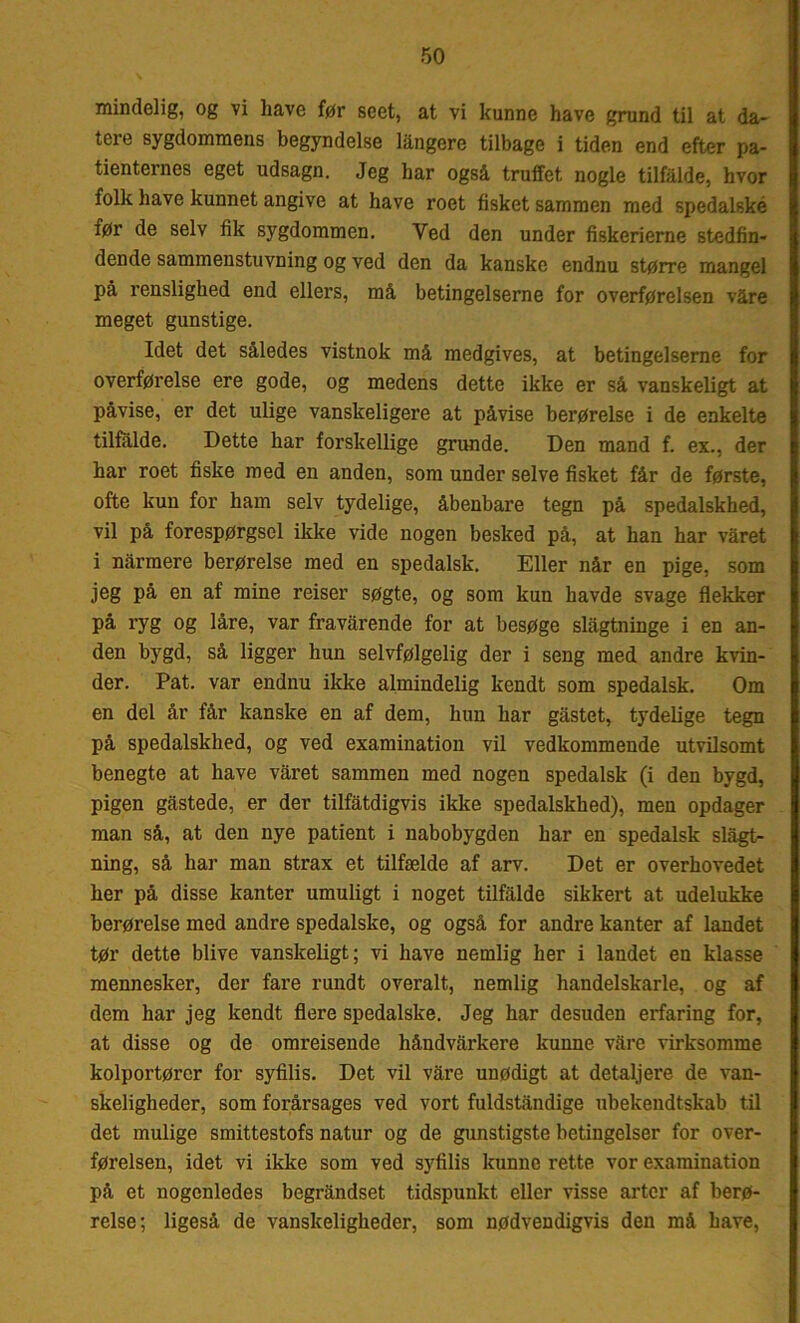 mindelig, og vi have før seet, at vi kunne have grund til at da- tere sygdommens begyndelse långere tilbage i tiden end efter pa- tienternes eget udsagn. Jeg har også truffet nogle tilfalde, hvor folie have kunnet angive at have roet fisket sammen med spedalske før de selv fik sygdommen. Ved den under fiskerierne stedfin- dende sammenstuvning og ved den da kanske endnu større mangel på renslighed end ellers, må betingelserne for overførelsen våre meget gunstige. Idet det således vistnok må medgives, at betingelserne for overførelse ere gode, og medens dette ikke er så vanskeligt at påvise, er det ulige vanskeligere at påvise berørelse i de enkelte tilfalde. Dette har forskellige grunde. Den mand f. ex., der har roet fiske med en anden, som under selve fisket får de første, ofte kun for ham selv tydelige, åbenbare tegn på spedalskhed, vil på forespørgsel ikke vide nogen besked på, at han har våret i narmere berørelse med en spedalsk. Eller når en pige, som jeg på en af mine reiser søgte, og som kun havde svage flekker på ryg og låre, var fravårende for at besøge slågtninge i en an- den bygd, så ligger hun selvfølgelig der i seng med andre kvin- der. Pat. var endnu ikke almindelig kendt som spedalsk. Om en del år får kanske en af dem, hun har gåstet, tydelige tegn på spedalskhed, og ved examination vil vedkommende utvilsomt benegte at have våret sammen med nogen spedalsk (i den bygd, pigen gåstede, er der tilfåtdigvis ikke spedalskhed), men opdager man så, at den nye patient i nabobygden har en spedalsk slagt- ning, så har man strax et tilfælde af arv. Det er overhovedet her på disse kanter umuligt i noget tilfalde sikkert at udelukke berørelse med andre spedalske, og også for andre kanter af landet tør dette blive vanskeligt; vi have nemlig her i landet en klasse mennesker, der fare rundt overalt, nemlig handelskarle, og af dem har jeg kendt flere spedalske. Jeg har desuden erfaring for, at disse og de omreisende håndvårkere kunne våre virksomme kolportører for syfilis. Det vil våre unødigt at detaljere de van- skeligheder, som forårsages ved vort fuldståndige ubekendtskab til det mulige smittestofs natur og de gunstigste betingelser for over- førelsen, idet vi ikke som ved syfilis kunne rette vor examination på et nogenledes begråndset tidspunkt eller visse arter af berø- relse; ligeså de vanskeligheder, som nødvendigvis den må have,