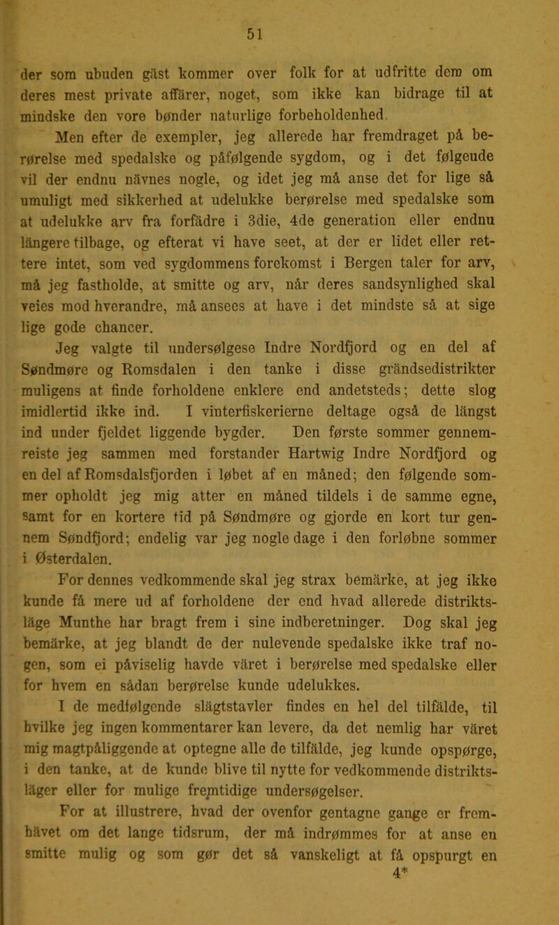 der som ubuden gast kommer over folk for at udfritte dem om deres mest private affarer, noget, som ikke kan bidrage til at mindske den vore bønder naturlige forbeholdenhed Men efter de exempler, jeg allerede har fremdraget på be- rørelse med spedalske og påfølgende sygdom, og i det følgeude vil der endnu nåvnes nogle, og idet jeg må anse det for lige så umuligt med sikkerhed at udelukke berørelse med spedalske som at udelukke arv fra forfadre i 3die, 4de generation eller endnu långere tilbage, og efterat vi have seet, at der er lidet eller ret- tere intet, som ved sygdommens forekomst i Bergen taler for arv, må jeg fastholde, at smitte og arv, når deres sandsynlighed skal veies mod hverandre, må ansees at have i det mindste så at sige lige gode chancer. Jeg valgte til undersølgese Indre Nordfjord og en del af Søndmøre og Romsdalen i den tanke i disse grandsedistrikter muligens at finde forholdene enklere end andetsteds; dette slog imidlertid ikke ind. I vinterfiskerierne deltage også de långst ind under fjeldet liggende bygder. Den første sommer gennem- reiste jeg sammen med forstander Hartwig Indre Nordfjord og en del af Romsdalsfjorden i løbet af en måned; den følgende som- mer opholdt jeg mig atter en måned tildels i de samme egne, samt for en kortere tid på Søndmøre og gjorde en kort tur gen- nem Søndfjord; endelig var jeg nogle dage i den forløbne sommer i Østerdalen. For dennes vedkommende skal jeg strax bemårke, at jeg ikke kunde få mere ud af forholdene der end hvad allerede distrikts- låge Munthe har bragt frem i sine indberetninger. Dog skal jeg bemårke, at jeg blandt de der nulevende spedalske ikke traf no- gen, som ei påviselig havde våret i berørelse med spedalske eller for hvem en sådan berørelse kunde udelukkes. I de medfølgende slågtstavler findes en hel del tilfalde, til hvilke jeg ingen kommentarer kan levere, da det nemlig har våret mig magtpåliggende at optegne alle de tilfålde, jeg kunde opspørge, i den tanke, at de kunde blive til nytte for vedkommende distrikts- låger eller for mulige fremtidige undersøgelser. For at illustrere, hvad der ovenfor gentagne gange er frem- håvet om det lange tidsrum, der må indrømmes for at anse en smitte mulig og som gør det så vanskeligt at få opspurgt en