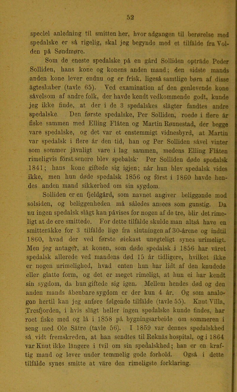 speciel anledning til smitten her, hvor adgangen til berørelse med spedalske er så, vigelig, skal jeg begynde med et tilfalde fra Vol- den på Søndmøre. Som de eneste spedalske på en gård Solliden optråde Peder Sollideu, hans kone og konens anden mand; den sidste mands anden kone lever endnu og er frisk, ligeså samtlige børn af disse ågteskaber (tavle 65). Ved examination af den genlevende kone såvelsom af andre folk, der havde kendt vedkommende godt, kunde jeg ikke finde, at der i de 3 spedalskes slagter fandtes andre spedalske. Den første spedalske, Per Solliden, roede i flere år fiske sammen med Elling Flåten og Martin Rønnestad, der begge vare spedalske, og det var et enstemmigt vidnesbyrd, at Martin var spedalsk i flere år den tid, han og Per Solliden såvel vinter som sommer jåvnligt vare i lag sammen, medens Elling Flåten rimeligvis forst senere blev spebalsk- Per Solliden døde spedalsk 1841; hans kone giftede sig igjen; når hun blev spedalsk vides ikke, men hun døde spedalsk 1856 og forst i 1860 havde hen- I des anden mand sikkerhed om sin sygdom. Solliden er en fjeldgård, som navnet angiver beliggende mod solsiden, og beliggenheden må således ansees som gunstig. Da nu ingen spedalsk slagt kan påvises for nogen af de tre, biir det rime- ligt at de ere smittede. For dette tilfalde skulde man altså have en smitteråkke for 3 tilfalde lige fra slutningen af 30-årene og indtil 1860, hvad der ved første øiekast unegteligt synes urimeligt. Men jeg antaget, at konen, som døde spedalsk i 1856 har varet spedalsk allerede ved mandens død 15 år tidligere, hvilket ikke er nogen urimelighed, hvad enten hun har lidt af den knudede eller glatte form, og det er meget rimeligt, at hun ei liar kendt sin sygdom, da hun giftede sig igen. Mellem hendes død og den anden mands åbenbare sygdom er der kun 4 år. Og som analo- gon hertil kan jeg anføre følgende tilfalde (tavle 55). KnutYilla, Tresfjorden, i hvis slagt heller ingen spedalske kunde findes, har roet fiske med og lå i 1858 på bygningsarbeide om sommeren i seng med Ole Såtre (tavle 56). I 1859 var dennes spedalskhed så vidt fremskreden, at han sendtes til Reknas hospital, ogi 1864 var Knut ikke långere i tvil om sin spedalskhed; han er cu kraf- tig mand og lever under temmelig gode forhold. Også i dette tilfalde synes smitte at vare den rimeligste forklaring.