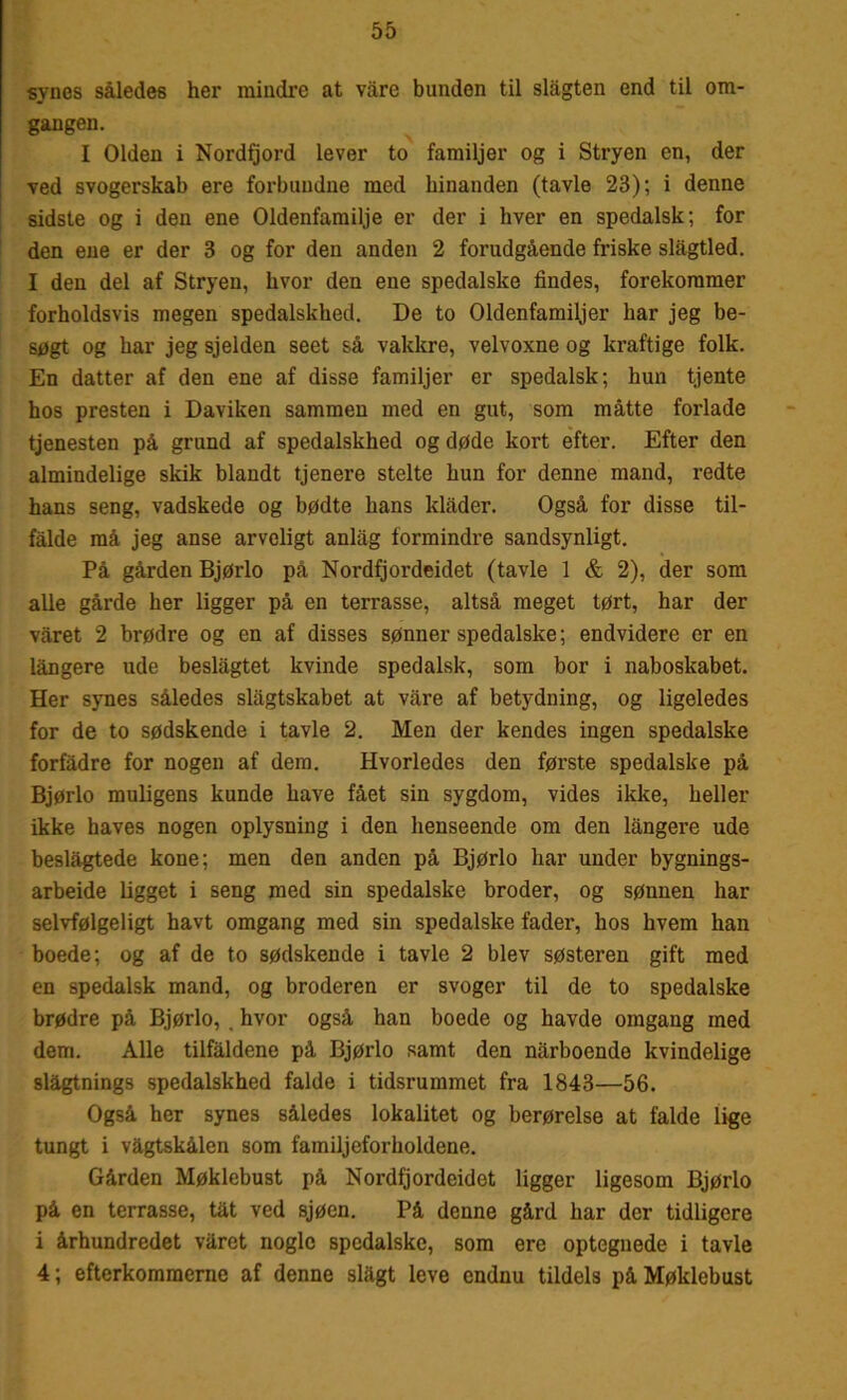 synes således her mindre at våre bunden til slågten end til om- gangen. I Olden i Nordfjord lever to familjer og i Stryen en, der ved svogerskab ere forbundne med hinanden (tavle 23); i denne sidste og i den ene Oldenfamilje er der i hver en spedalsk; for den ene er der 3 og for den anden 2 forudgående friske slågtled. I den del af Stryen, hvor den ene spedalske findes, forekommer forholdsvis megen spedalskhed. De to Oldenfamiljer har jeg be- søgt og har jeg sjelden seet så vakkre, velvoxne og kraftige folk. En datter af den ene af disse familjer er spedalsk; hun tjente hos presten i Daviken sammen med en gut, som måtte forlade tjenesten på grund af spedalskhed og døde kort efter. Efter den almindelige skik blandt tjenere stelte hun for denne mand, redte hans seng, vadskede og bødte hans klader. Også for disse til- falde må jeg anse arveligt anlag formindre sandsynligt. På gården Bjørlo på Nordfjordeidet (tavle 1 & 2), der som alle gårde her ligger på en terrasse, altså meget tørt, har der våret 2 brødre og en af disses sønner spedalske; endvidere er en långere ude beslagtet kvinde spedalsk, som bor i naboskabet. Her synes således slågtskabet at våre af betydning, og ligeledes for de to sødskende i tavle 2. Men der kendes ingen spedalske forfadre for nogen af dem. Hvorledes den første spedalske på Bjørlo muligens kunde have fået sin sygdom, vides ikke, heller ikke haves nogen oplysning i den henseende om den långere ude beslågtede kone; men den anden på Bjørlo har under bygnings- arbeide ligget i seng med sin spedalske broder, og sønnen har selvfølgeligt havt omgang med sin spedalske fader, hos hvem han boede; og af de to sødskende i tavle 2 blev søsteren gift med en spedalsk mand, og broderen er svoger til de to spedalske brødre på Bjørlo, , hvor også han boede og havde omgang med dem. Alle tilfaldene på Bjørlo samt den nårboende kvindelige slagtnings spedalskhed falde i tidsrummet fra 1843—56. Også her synes således lokalitet og berørelse at falde lige tungt i vagtskålen som familjeforholdene. Gården Møklebust på Nordfjordeidet ligger ligesom Bjørlo på en terrasse, tat ved sjøen. På denne gård har der tidligere i århundredet våret nogle spedalske, som ere optegnede i tavle 4; efterkommerne af denne slagt leve endnu tildels på Møklebust