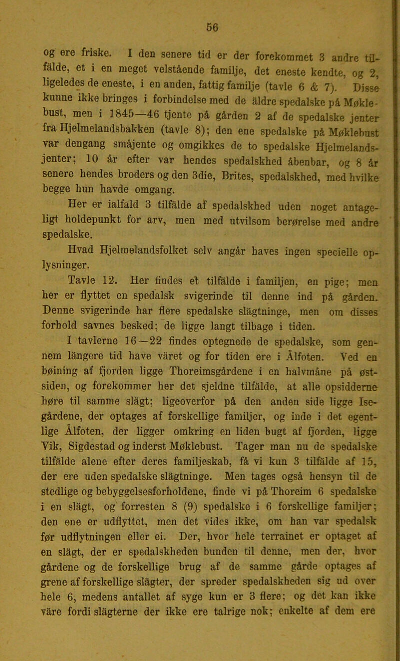 og ere friske. I den senere tid er der forekommet 3 andre til- falde, et i en meget velstående familje, det eneste kendte, og 2, ligeledes de eneste, i en anden, fattig familje (tavle 6 & 7). Disse kunne ikke bringes i forbindelse med de aldre spedalske på Møkle- bust, men i 1845 46 tjente på gården 2 af de spedalske jenter fra Hjelmelandsbakken (tavle 8); den ene spedalske på Møklebust var dengang småjente og omgikkes de to spedalske Hjelmelands- jenter; 10 år efter var hendes spedalskhed åbenbar, og 8 år senere hendes broders og den 3die, Brites, spedalskhed, med hvilke begge hun havde omgang. Her er ialfald 3 tilfalde af spedalskhed uden noget antage- ligt holdepunkt for arv, men med utvilsom berørelse med andre spedalske. Hvad Hjelmelandsfolket selv angår haves ingen specielle op- lysninger. Tavle 12. Her lindes et tilfalde i familjen, en pige; men her er flyttet en spedalsk svigerinde til denne ind på gården. Denne svigerinde har flere spedalske slagtninge, men om disses forhold savnes besked; de ligge langt tilbage i tiden. I tavlerne 16—22 findes optegnede de spedalske, som gen- nem langere tid have varet og for tiden ere i Ålfoten. Ved en bøining af fjorden ligge Thoreimsgårdene i en halvmåne på øst- siden, og forekommer her det sjeldne tilfalde, at alle opsiddeme høre til samme slagt; ligeoverfor på den anden side ligge Ise- gårdene, der optages af forskellige familjer, og inde i det egent- lige Ålfoten, der ligger omkring en liden bugt af fjorden, ligge Yik, Sigdestad og inderst Møklebust. Tager man nu de spedalske tilfalde alene efter deres familjeskab, få vi kun 3 tilfalde af 15, der ere uden spedalske slagtninge. Men tages også hensyn til de stedlige og bebyggelsesforholdene, finde vi på Thoreim 6 spedalske i en slagt, og forresten 8 (9) spedalske i 6 forskellige familjer; den ene er udflyttet, men det vides ikke, om han var spedalsk før udflytningen eller ei. Der, hvor hele terrainet er optaget af en slagt, der er spedalskheden bunden til denne, men der, hvor gårdene og de forskellige brug af de samme gårde optages af grene af forskellige slagter, der spreder spedalskheden sig ud over hele 6, medens antallet af syge kun er 3 flere; og det kan ikke våre fordi slagterne der ikke ere talrige nok; enkelte af dem ere