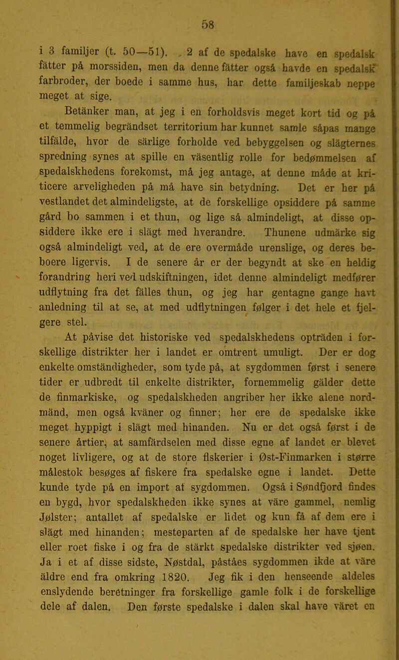 i 3 familjer (t. 50—51). 2 af de spedalske have en spedalsk fatter på morssiden, men da denne fatter også havde en spedalsk* farbroder, der boede i samme hus, har dette familjeskab neppe meget at sige. Betånker man, at jeg i en forholdsvis meget kort tid og på et temmelig begrandset territorium har kunnet samle såpas mange tilfalde, hvor de sarlige forholde ved bebyggelsen og slagternes spredning synes at spille en vasentlig rolle for bedømmelsen af spedalskhedens forekomst, må jeg antage, at denne måde at kri- ticere arveligheden på må have sin betydning. Det er her på vestlandet det almindeligste, at de forskellige opsiddere på samme gård bo sammen i et thun, og lige så almindeligt, at disse op- siddere ikke ere i slagt med hverandre. Thunene udmårke sig også almindeligt ved, at de ere overmåde urenslige, og deres be- boere ligervis. I de senere år er der begyndt at ske en heldig forandring heri ved udskiftningen, idet denne almindeligt medfører udflytning fra det falles thun, og jeg har gentagne gange havt anledning til at se, at med udflytningen følger i det hele et fjel- gere stel. At påvise det historiske ved spedalskhedens optråden i for- skellige distrikter her i landet er omtrent umuligt. Der er dog enkelte omstanrligkeder, som tyde på, at sygdommen først i senere tider er udbredt til enkelte distrikter, fornemmelig galder dette de finmarkiske, og spedalskheden angriber her ikke alene nord- mand, men også kvåner og finner; her ere de spedalske ikke meget hyppigt i slagt med hinanden. Nu er det også først i de senere årtier, at samfardselen med disse egne af landet er blevet noget livligere, og at de store fiskerier i Øst-Finmarken i større målestok besøges af fiskere fra spedalske egne i landet. Dette kunde tyde på en import at sygdommen. Også i Søndtjord findes en bygd, hvor spedalskheden ikke synes at våre gammel, nemlig Jølster; antallet af spedalske er lidet og kun få af dem ere i slågt med hinanden; mesteparten af de spedalske her have tjent eller roet fiske i og fra de stårkt spedalske distrikter ved sjøen. Ja i et af disse sidste, Nøstdal, påståes sygdommen ikde at våre åldre end fra omkring 1820. Jeg fik i den henseende aldeles enslydende beretninger fra forskellige gamle folk i de forskellige dele af dalen. Den første spedalske i dalen skal have våret en