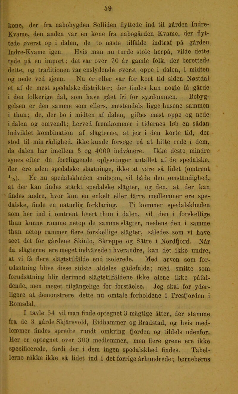 kone, der fra nabobygden SolUden flyttede ind til gården Indre- Kvame, den anden var en kone fra nabogården Kvame, der flyt- tede øverst op i dalen, de to naste tilfalde indtraf på gården Indre-Kvame igen. Hvis man nu turde stole herpå, vilde dette tyde på en import: det var over 70 år gamle folk, der berettede dette, og traditionen var enslydende øverst oppe i dalen, i midten og nede ved sjøen. Nu er eller var for kort tid siden Nøstdal et af de mest spedalske distrikter; der fludes kun nogle få gårde i den folkerige dal, som have gået fri for sygdommen. Bebyg- gelsen er den samme som ellers, mestendels ligge husene sammen i thun; de, der bo i midten af dalen, giftes mest oppe og nede idalen og omvendt; herved fremkommer i tidernes løb en sådan indviklet kombination af slagterne, at jeg i den korte tid, der stod til min rådighed, ikke kunde forsøge på at hitte rede i dem, da dalen har imellem 3 og 4000 indvånere. Ikke desto mindre synes efter de foreliggende oplysninger antallet af de spedalske, der ere uden spedalske slågtninge, ikke at våre så lidet (omtrent 1'5). Er nu spedalskheden smitsom, vil både den omstandighed, at der kan findes stårkt spedalske slagter, og den, at der kan findes andre, hvor kun en enkelt eller iårre medlemmer ere spe- dalske, finde en naturlig forklaring. Ti kommer spedalskheden som her ind i omtrent hvert thun i dalen, vil den i forskellige thun kunne ramme netop de samme slagter, medens den i samme thun netop rammer flere forskellige slagter, således som vi have seet det for gårdene Skinlo, Skreppe og Såtre i Nordfjord. Når da slagterne ere meget indvåvede i hverandre, kan det ikke undre, at vi få flere slågtstilfålde end isolerede. Med arven som for- udsåtning blive disse sidste aldeles gådefulde; med smitte som forudsåtning biir derimod slågtstilfåldene ikke alene ikke påfal- dende, men meget tilgångelige for forståelse. Jeg skal for yder- ligere at demonstrere dette nu omtale forholdene i Tresfjorden i Romsdal. I tavle 54 vil man finde optegnet 3 mågtige atter, der stamme fra de 3 gårde Skjårsvold, Eidhammer og Bradstad, og hvis med- lemmer findes spredte rundt omkring fjorden og tildels udenfor. Her er optegnet over 300 medlemmer, men flere grene ere ikke specificerede, fordi der i dem ingen spedalskhed findes. Tabel- lerne rakke ikke så lidet ind i det forrige århundrede; børnebørns