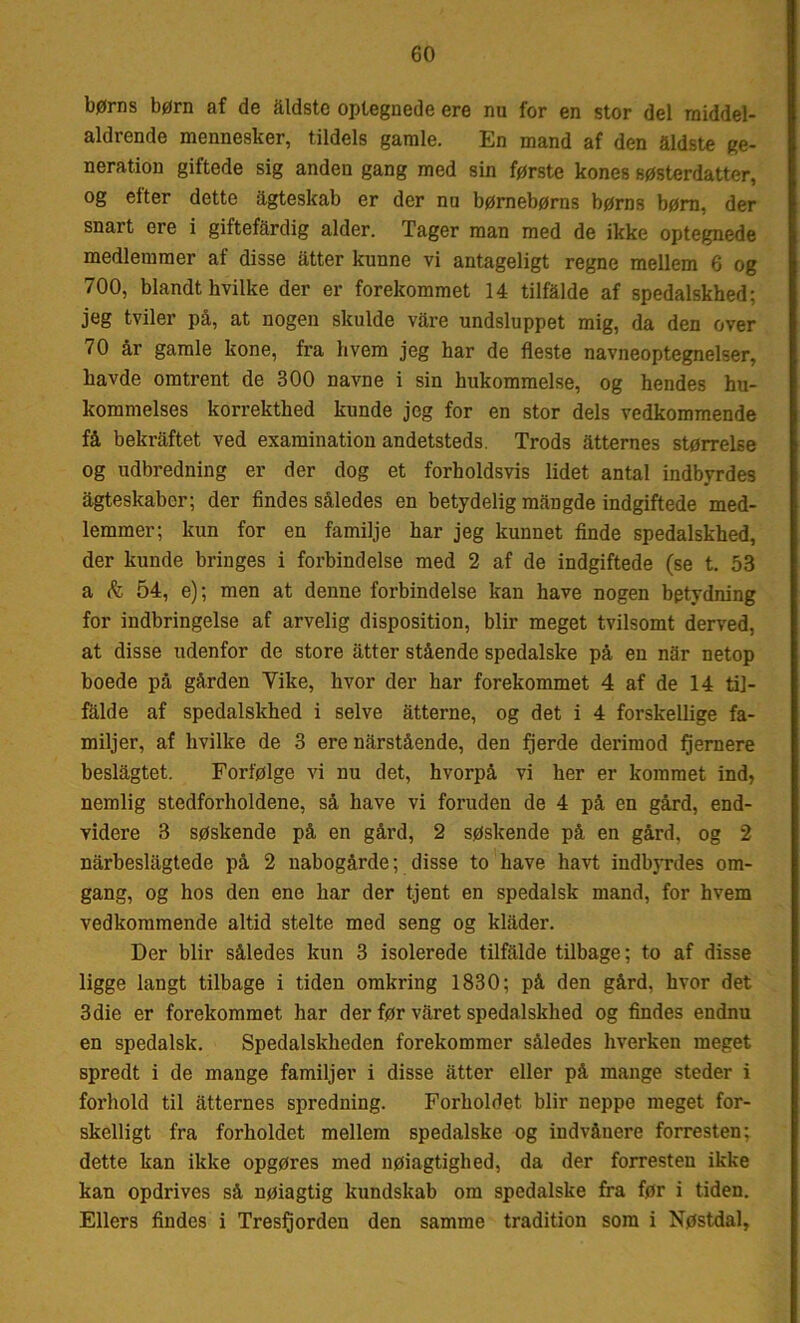 børns børn af de åldstc optegnede ere nu for en stor del raiddel- aldrende mennesker, tildels gamle. En mand af den Sidste ge- neration giftede sig anden gang med sin første kones søsterdatter, og etter dette agteskab er der nu børnebørns børns børn, der snart ere i giftefardig alder. Tager man med de ikke optegnede medlemmer af disse atter kunne vi antageligt regne mellem 6 og 700, blandt hvilke der er forekommet 14 tilfalde af spedalskhed; jeg tviler på, at nogen skulde vare undsluppet mig, da den over 70 år gamle kone, fra hvem jeg har de fleste navneoptegnelser, havde omtrent de 300 navne i sin hukommelse, og hendes hu- kommelses korrekthed kunde jeg for en stor dels vedkommende få bekraftet ved examination andetsteds. Trods atternes størrelse og udbredning er der dog et forholdsvis lidet antal indbyrdes agteskaber; der findes således en betydelig mangde indgiftede med- lemmer; kun for en familje har jeg kunnet finde spedalskhed, der kunde bringes i forbindelse med 2 af de indgiftede (se t. 53 a & 54, e); men at denne forbindelse kan have nogen betydning for indbringelse af arvelig disposition, biir meget tvilsomt derved, at disse udenfor de store atter stående spedalske på en nar netop boede på gården Yike, hvor der har forekommet 4 af de 14 til- falde af spedalskhed i selve åtterne, og det i 4 forskellige fa- miljer, af hvilke de 3 ere nårstående, den fjerde derimod fjernere beslågtet. Forfølge vi nu det, hvorpå vi her er kommet ind, nemlig stedforholdene, så have vi foruden de 4 på en gård, end- videre 3 søskende på en gård, 2 søskende på en gård, og 2 nårbeslagtede på 2 nabogårde; disse to have havt indbyrdes om- gang, og hos den ene har der tjent en spedalsk mand, for hvem vedkommende altid stelte med seng og klåder. Der biir således kun 3 isolerede tilfalde tilbage; to af disse ligge langt tilbage i tiden omkring 1830; på den gård, hvor det 3die er forekommet har der før varet spedalskhed og findes endnu en spedalsk. Spedalskheden forekommer således hverken meget spredt i de mange familjer i disse atter eller på mange steder i forhold til atternes spredning. Forholdet biir neppe meget for- skelligt fra forholdet mellem spedalske og indvånere forresten; dette kan ikke opgøres med nøjagtighed, da der forresten ikke kan opdrives så nøiagtig kundskab om spedalske fra før i tiden. Ellers findes i Tresfjorden den samme tradition som i Nøstdal,