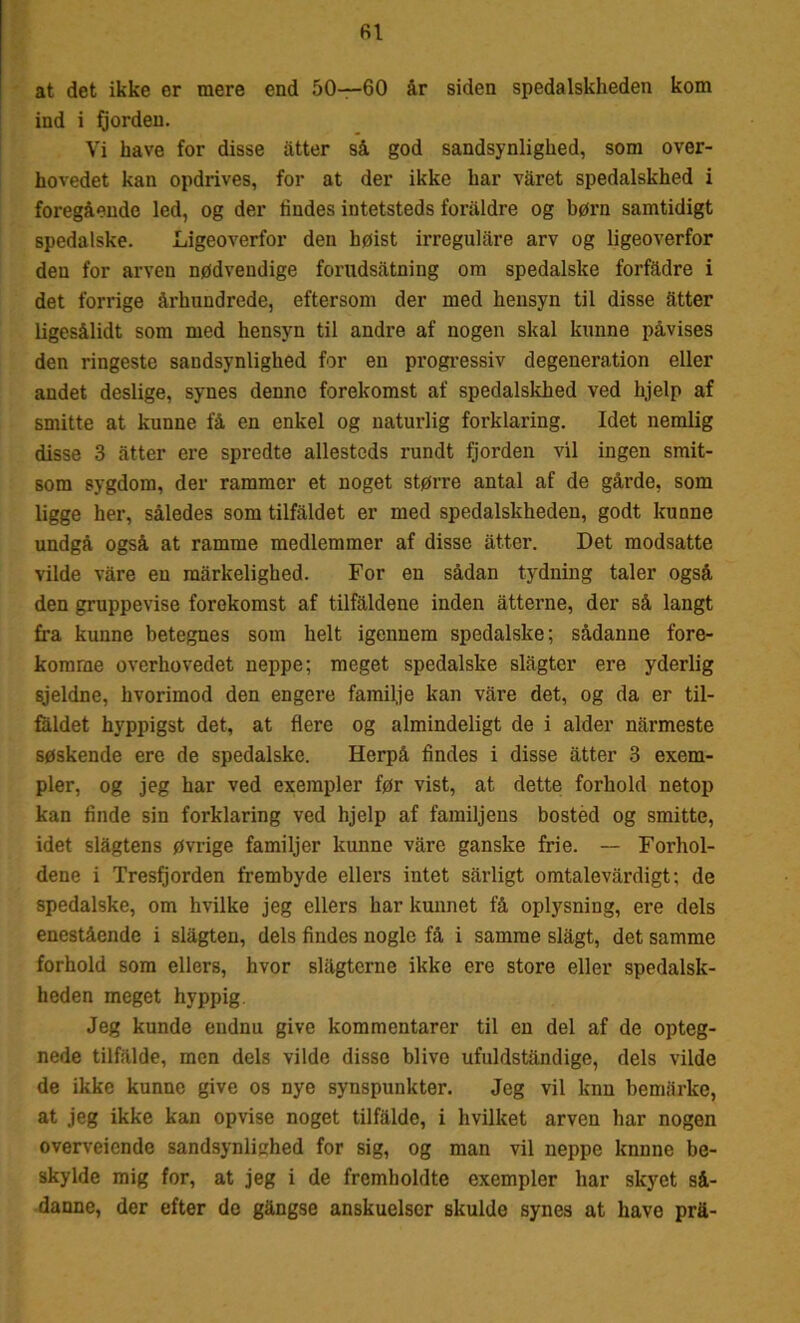 fil at det ikke er mere end 50—60 år siden spedalskheden kom ind i fjorden. Vi have for disse atter så god sandsynlighed, som over- hovedet kan opdrives, for at der ikke har våret spedalskhed i foregående led, og der tindes intetsteds foraldre og børn samtidigt spedalske. Ligeoverfor den høist irregulåre arv og ligeoverfor den for arven nødvendige forudsåtning om spedalske forfådre i det forrige århundrede, eftersom der med hensyn til disse atter ligesålidt som med hensyn til andre af nogen skal kunne påvises den ringeste sandsynlighed for en progressiv degeneration eller andet deslige, synes denne forekomst af spedalskhed ved hjelp af smitte at kunne få en enkel og naturlig forklaring. Idet nemlig disse 3 atter ere spredte allesteds rundt fjorden vil ingen smit- som sygdom, der rammer et noget større antal af de gårde, som ligge her, således som tilfaldet er med spedalskheden, godt kunne undgå også at ramme medlemmer af disse atter. Det modsatte vilde våre en mårkelighed. For en sådan tydning taler også den gruppevise forekomst af tilfaldene inden åtterne, der så langt fra kunne betegnes som helt igennem spedalske; sådanne fore- komme overhovedet neppe; meget spedalske slågter ere yderlig sjeldne, hvorimod den engere familje kan våre det, og da er til- faldet hyppigst det, at flere og almindeligt de i alder narmeste søskende ere de spedalske. Herpå findes i disse atter 3 exem- pler, og jeg har ved exempler før vist, at dette forhold netop kan finde sin forklaring ved hjelp af familjens bosted og smitte, idet slågtens øvrige familjer kunne våre ganske frie. — Forhol- dene i Tresfjorden frembyde ellers intet sårligt omtalevårdigt; de spedalske, om hvilke jeg ellers har kunnet få oplysning, ere dels enestående i slågten, dels findes nogle få i samme slågt, det samme forhold som ellers, hvor slågterne ikke ere store eller spedalsk- heden meget hyppig. Jeg kunde endnu give kommentarer til en del af de opteg- nede tilfalde, men dels vilde disse blive ufuldståndige, dels vilde de ikke kunne give os nye synspunkter. Jeg vil knn bemårke, at jeg ikke kan opvise noget tilfalde, i hvilket arven har nogen overveicnde sandsynlighed for sig, og man vil neppe kunne be- skylde mig for, at jeg i de fremholdte exempler har skyet så- danne, der efter de gångse anskuelser skulde synes at have prå-