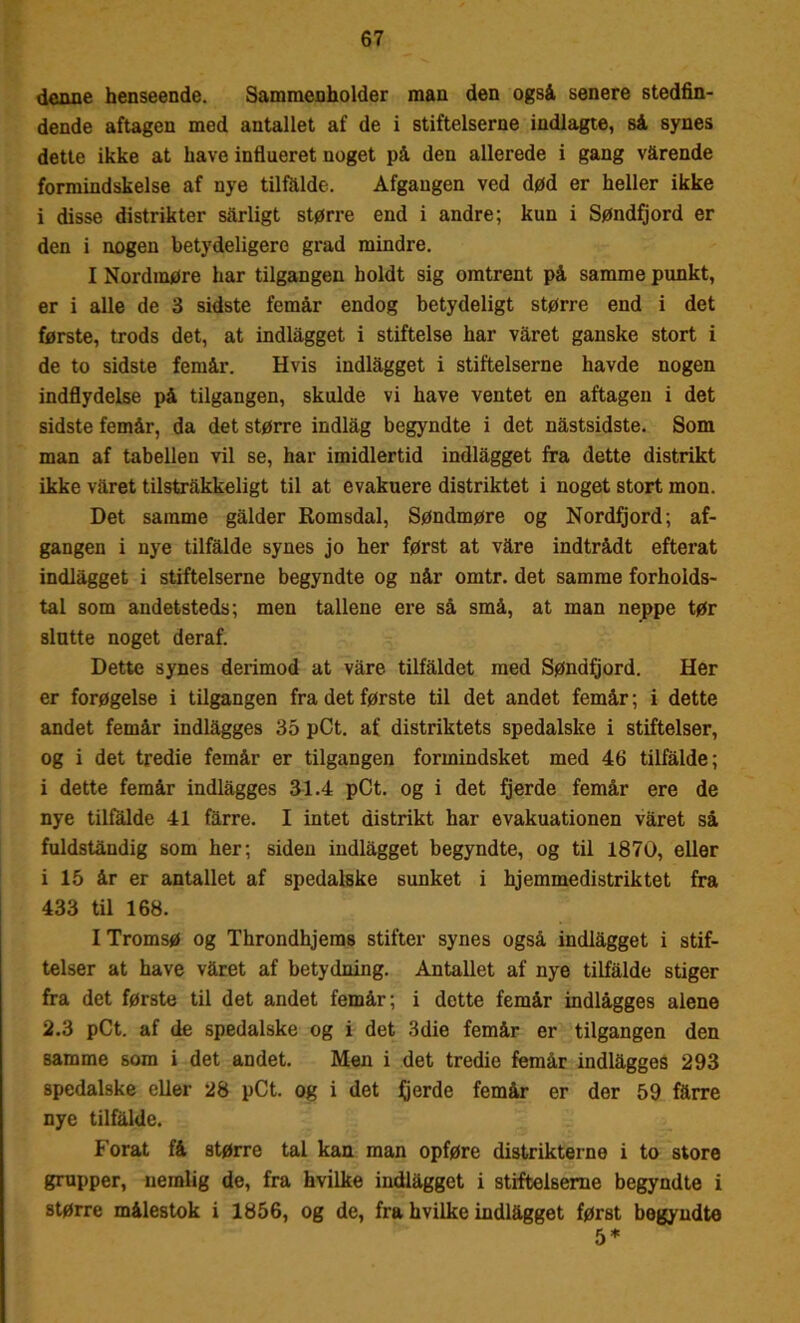 denne henseende. Sammenholder man den også senere stedfin- dende aftagen med antallet af de i stifteiserne indlagte, så synes dette ikke at have influeret noget på den allerede i gang vårende formindskelse af nye tilfålde. Afgangen ved død er heller ikke i disse distrikter sarligt større end i andre; kun i Søndfjord er den i nogen betydeligere grad mindre. I Nordmøre har tilgangen holdt sig omtrent på samme punkt, er i alle de 3 sidste femår endog betydeligt større end i det første, trods det, at indlågget i stiftelse har våret ganske stort i de to sidste femår. Hvis indlågget i stifteiserne havde nogen indflydelse på tilgangen, skulde vi have ventet en aftagen i det sidste femår, da det større indlåg begyndte i det nåstsidste. Som man af tabellen vil se, har imidlertid indlågget fra dette distrikt ikke våret tilstråkkeligt til at evakuere distriktet i noget stort mon. Det samme gålder Romsdal, Søndmøre og Nordfjord; af- gangen i nye tilfålde synes jo her først at våre indtrådt efterat indlågget i stifteiserne begyndte og når omtr. det samme forholds- tal som andetsteds; men tallene ere så små, at man neppe tør slotte noget deraf. Dette synes derimod at våre tilfaldet med Søndfjord. Her er forøgelse i tilgangen fra det første til det andet femår; i dette andet femår indlågges 35 pCt. af distriktets spedalske i stiftelser, og i det tredie femår er tilgangen formindsket med 46 tilfålde; i dette femår indlågges 31.4 pCt. og i det fjerde femår ere de nye tilfalde 41 fårre. I intet distrikt har evakuationen våret så fuldståndig som her; siden indlågget begyndte, og til 1870, eller i 15 år er antallet af spedalske sunket i hjemmedistriktet fra 433 til 168. I Tromsø og Throndhjems stifter synes også indlågget i stif- telser at have våret af betydning. Antallet af nye tilfålde stiger fra det første til det andet femår; i dette femår indlågges alene 2.3 pCt. af de spedalske og i det 3die femår er tilgangen den samme som i det andet. Men i det tredie femår indlågges 293 spedalske eller 28 pCt. og i det fjerde femår er der 59 fårre nye tilfålde. Forat få større tal kan man opføre distrikterne i to store grupper, nemlig de, fra hvilke indlågget i stiftelseme begyndte i større målestok i 1856, og de, fra hvilke indlågget først begyndte 5*