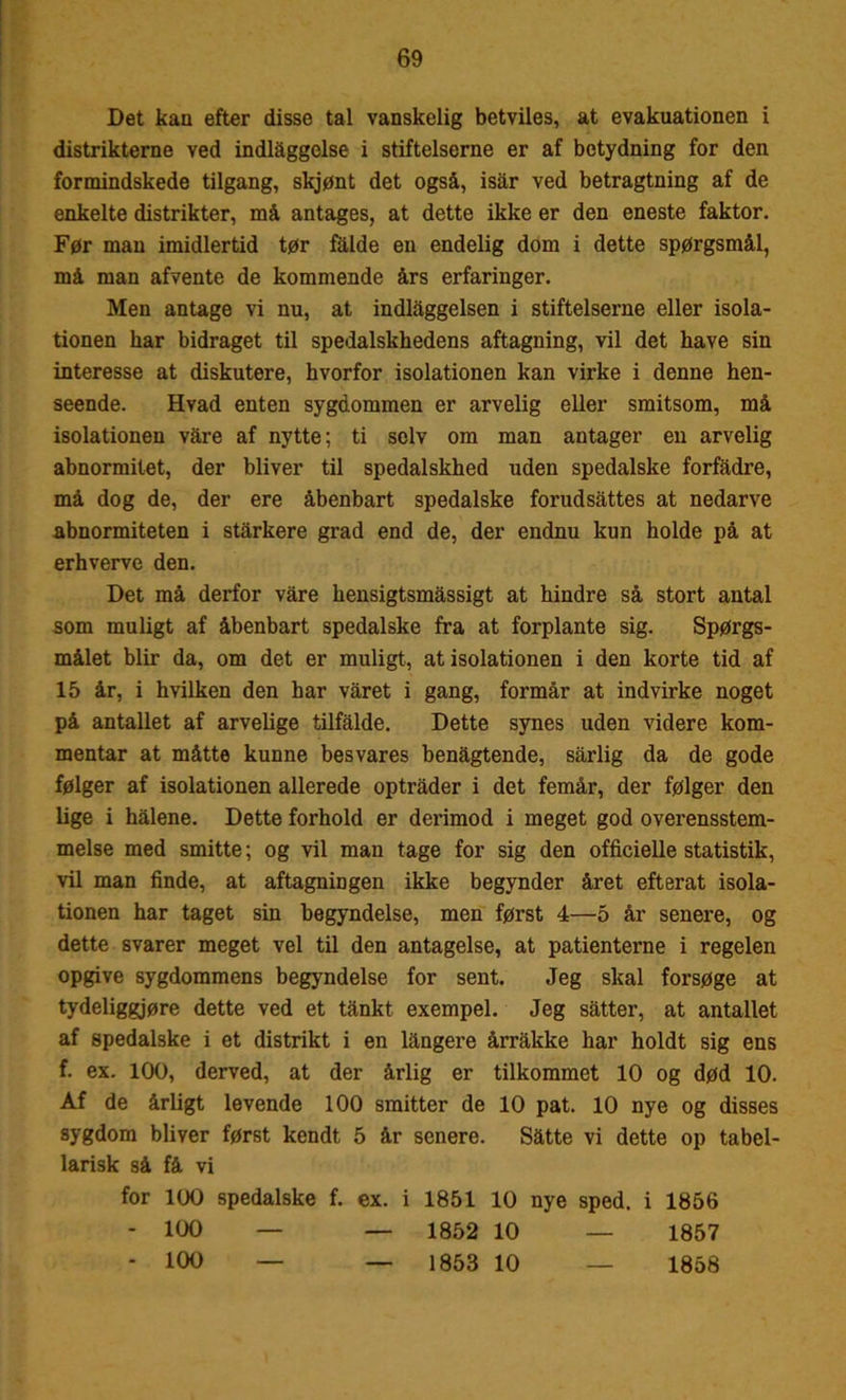 Det kan efter disse tal vanskelig betviles, at evakuationen i distrikterne ved indlåggelse i stifteiserne er af betydning for den formindskede tilgang, skjønt det også, isar ved betragtning af de enkelte distrikter, må antages, at dette ikke er den eneste faktor. Før man imidlertid tør fåide en endelig dom i dette spørgsmål, må man afvente de kommende års erfaringer. Men antage vi nu, at indlaggelsen i stifteiserne eller isola- tionen har bidraget til spedalskhedens aftagning, vil det have sin interesse at diskutere, hvorfor isolationen kan virke i denne hen- seende. Hvad enten sygdommen er arvelig eller smitsom, må isolationen våre af nytte; ti selv om man antager en arvelig abnormitet, der bliver til spedalskhed uden spedalske forfadre, må dog de, der ere åbenbart spedalske forudsattes at nedarve abnormiteten i stårkere grad end de, der endnu kun holde på at erhverve den. Det må derfor våre hensigtsmåssigt at hindre så stort antal som muligt af åbenbart spedalske fra at forplante sig. Spørgs- målet biir da, om det er muligt, at isolationen i den korte tid af 15 år, i hvilken den har våret i gang, formår at indvirke noget på antallet af arvelige tilfalde. Dette synes uden videre kom- mentar at måtte kunne besvares benagtende, sårlig da de gode følger af isolationen allerede optråder i det femår, der følger den lige i hålene. Dette forhold er derimod i meget god overensstem- melse med smitte; og vil man tage for sig den officielle statistik, vil man finde, at aftagningen ikke begynder året efterat isola- tionen har taget sin begyndelse, men først 4—5 år senere, og dette svarer meget vel til den antagelse, at patienterne i regelen opgive sygdommens begyndelse for sent. Jeg skal forsøge at tydeliggjøre dette ved et tånkt. exempel. Jeg såtter, at antallet af spedalske i et distrikt i en långere årråltke har holdt sig ens f. ex. 100, derved, at der årlig er tilkommet 10 og død 10. Af de årligt levende 100 smitter de 10 pat. 10 nye og disses sygdom bliver først kendt 5 år senere. Såtte vi dette op tabel- larisk så få vi for 100 spedalske f. ex. i 1851 10 nye sped. i 1856 - 100 — — 1852 10 — 1857 - 100 — — 1853 10 — 1858