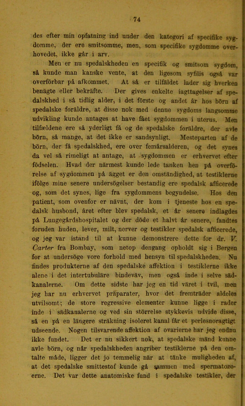 des efter min opfatning ind under den kategori af specifike syg- domme, der ere smitsomme, men, som specifike sygdomme over- hovedet, ikke går i arv. Men er nu spedalskheden en specifik og smitsom sygdom, så kunde man kanske vente, at den ligesom syfilis også var overforbar på afkommet. At så er tilfaldet lader sig hverken benågte eller bekrafte. Der gives enkelte iagttagelser af spe- dalskhed i så tidlig alder, i det fOrste og andet år hos bOrn af spedalske foraldre, at disse nok med denne sygdoms langsomme udvikling kunde antages at have fået sygdommen i uterus. Men tilfældene ere så yderligt få og de spedalske foraldre, der avle bOrn, så mange, at det ikke er sandsynligt. Mesteparten af de bbrn, der få spedalskhed, ere over femårsalderen, og det 3yneB da vel så rimeligt at antage, at sygdommen er erhvervet efter fodselen. Hvad der nårmest kunde lede tanken hen på overfd- relse af sygdommen på agget er den omstandighed, at testiklerne ifolge mine senere undersbgelser bestandig ere spedalsk afficerede og, som det synes, lige fra sygdommens begyndelse. Hos den patient, som ovenfor er navnt, der kom i tjeneste hos en spe- dalsk husbond, året efter blev spedalsk, et år senere indlagdes på Lungegårdshospitalet og der dbde et halvt år senere, fandtes foruden huden, lever, milt, nerver og testikler spedalsk afficerede, og jeg var istand til at kunne demonstrere dette for dr. V. Carter fra Bombay, som netop dengang opholdt sig i Bergen for at undersbge vore forhold med hensyn til spedalskheden. Nu findes produkterne af den spedalske affektion i testiklerne ikke alene i det intertubulåre bindevåv, men også inde i selve såd- kanalerne. Om dette sidste har jeg en tid våret i tvil, men jeg bar nu erhvervet pråparater, hvor det fremtråder aldeles utvilsomt; de store regressive elementer kunne ligge i rader inde i sådkanalerne og ved sin stbrrelse stykkevis udvide disse, så en på en långere strakning isoleret kanal får et pcrlesnoragtigt udseende. Nogen tilsvarende affektion af ovarierne har jeg endnu ikke fundet. Det er nu sikkert nok, at spedalske månd kunne avle bbrn, og når spedalskheden angriber testiklerne på den om- talte måde, ligger det jo temmelig når at tånke muligheden af, at det spedalske smittestof kunde gå gammen med spermatozo- erne. Det var dette anatomiske fund i spedalske testikler, der