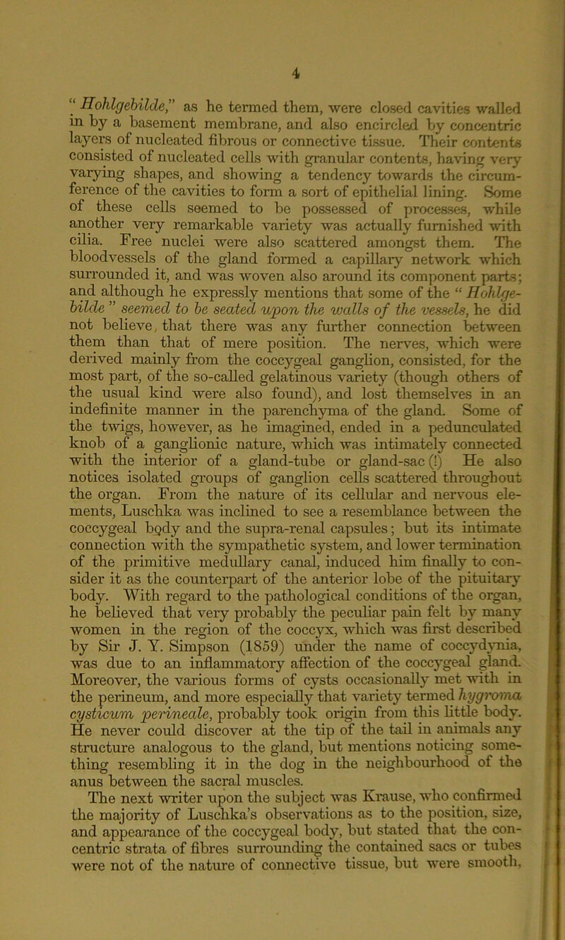 “ Hohlgebilde,” as he termed them, were closed cavities walled in by a basement membrane, and also encircled by concentric layers of nucleated fibrous or connective tissue. Their contents consisted of nucleated cells with granular contents, having very varying shapes, and showing a tendency towards the circum- ference of the cavities to form a sort of epithelial lining. Some of these cells seemed to be possessed of processes, while another very remarkable variety was actually furnished with cilia. Free nuclei were also scattered amongst them. The bloodvessels of the gland formed a capillary network which surrounded it, and was woven also around its component parts; and although he expressly mentions that some of the “ Hohlge- bilde ” seemed to be seated upon the walls of the vessels, he did not believe, that there was any further connection between them than that of mere position. The nerves, which were derived mainly from the coccygeal ganglion, consisted, for the most part, of the so-called gelatinous variety (though others of the usual kind were also found), and lost themselves in an indefinite manner in the parenchyma of the gland. Some of the twigs, however, as he imagined, ended in a pedunculated knob of a ganglionic nature, which was intimately connected with the interior of a gland-tube or gland-sac (!) He also notices isolated groups of ganglion cells scattered throughout the organ. From the nature of its cellular and nervous ele- ments, Luschka was inclined to see a resemblance between the coccygeal bpdy and the supra-renal capsules; but its intimate connection with the sympathetic system, and lower termination of the primitive medullary canal, induced him finally to con- sider it as the counterpart of the anterior lobe of the pituitary body. With regard to the pathological conditions of the organ, he believed that very probably the peculiar pain felt by many women in the region of the coccyx, which was first described by Sir J. Y. Simpson (1859) under the name of coccydynia, was due to an inflammatory affection of the coccygeal gland. Moreover, the various forms of cysts occasionally met with in the perineum, and more especially that variety termed hygroma cysticum perineale, probably took origin from this little body. He never could discover at the tip of the tail in animals any structure analogous to the gland, but mentions noticing some- thing resembling it in the dog in the neighbourhood of the anus between the sacral muscles. The next writer upon the subject was Krause, who confirmed the majority of Luschka’s observations as to the position, size, and appearance of the coccygeal body, but stated that the con- centric strata of fibres surrounding the contained sacs or tubes were not of the nature of connective tissue, but were smooth,