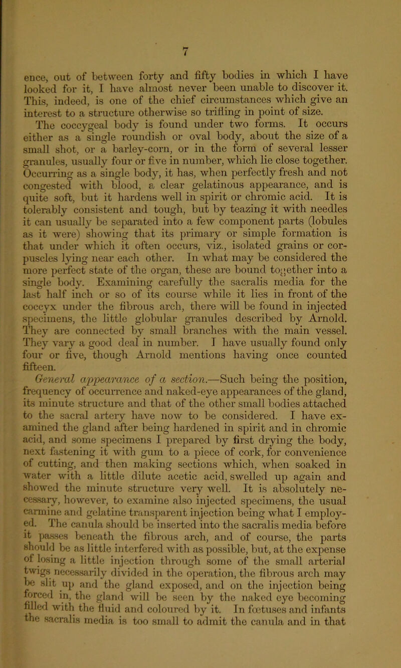ence, out of between forty and fifty bodies in which I have looked for it, I have almost never been unable to discover it. This, indeed, is one of the chief circumstances which give an interest to a structure otherwise so trifling in point of size. The coccygeal body is found under two forms. It occurs either as a single roundish or oval body, about the size of a small shot, or a barley-corn, or in the form of several lesser granules, usually four or five in number, which lie close together. Occurring as a single body, it has, when perfectly fresh and not congested with blood, a clear gelatinous appearance, and is quite soft, but it hardens well in spirit or chromic acid. It is tolerably consistent and tough, but by teazing it with needles it can usually be separated into a few component parts (lobules as it were) showing that its primary or simple formation is that under which it often occurs, viz., isolated grains or cor- puscles lying near each other. In what may be considered the more perfect state of the organ, these are bound together into a single body. Examining carefully the sacralis media for the last half inch or so of its course while it lies in front of the coccyx under the fibrous arch, there Avill be found in injected specimens, the little globular granules described by Arnold. They are connected by small brandies with the main vessel. They vary a good deal in number. I have usually found only four or five, though Arnold mentions having once counted fifteen. General appearance of a section.—Such being the position, frequency of occurrence and naked-eye appearances of the gland, its minute structure and that of the other small bodies attached to the sacral artery have now to be considered. I have ex- amined the gland after being hardened in spirit and in chromic acid, and some specimens I prepared by first drying the body, next fastening it with gum to a piece of cork, for convenience of cutting, and then making sections which, when soaked in water with a little dilute acetic acid, swelled up again and showed the minute structure very well. It is absolutely ne- cessary, however, to examine also injected specimens, the usual carmine and gelatine transparent injection being what I employ- ed. The canula should be inserted into the sacralis media before it passes beneath the fibrous arch, and of course, the parts should be as little interfered with as possible, but, at the expense of losing a little injection through some of the small arterial twigs necessarily divided in the operation, the fibrous arch may be slit up and the gland exposed, and on the injection being forced in, the gland will be seen by the naked eye becoming filled with the fluid and coloured by it. In foetuses and infants the sacralis media is too small to admit the canula and in that
