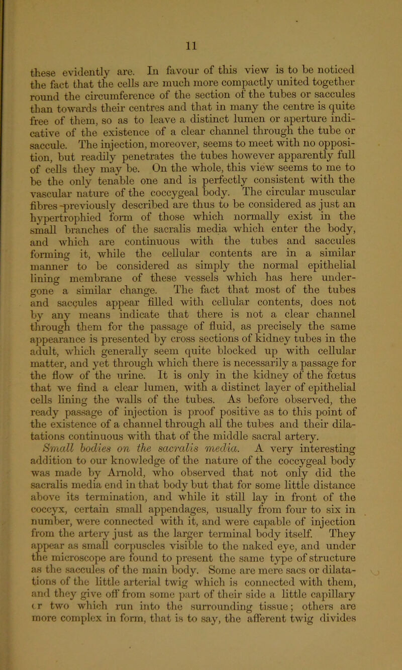 these evidently are. In favour of this view is to be noticed the fact that the cells are much more compactly united together round the circumference of the section of the tubes or saccules than towards their centres and that in many the centre is quite free of them, so as to leave a distinct lumen or aperture indi- cative of the existence of a clear channel through the tube or saccule. The injection, moreover, seems to meet with no opposi- tion, but readily penetrates the tubes however apparently full of cells they may be. On the whole, this view seems to me to be the only tenable one and is perfectly consistent with the vascular nature of the coccygeal body. The circular muscular fibres -previously described are thus to be considered as just an hypertrophied form of those which normally exist in the small branches of the sacralis media which enter the body, and which are continuous with the tubes and saccules forming it, while the cellular contents are in a similar manner to be considered as simply the normal epithelial lining membrane of these vessels which has here under- gone a similar change. The fact that most of the tubes and sacQules appear filled with cellular contents, does not by any means indicate that there is not a clear channel through them for the passage of fluid, as precisely the same appearance is presented by cross sections of kidney tubes in the adult, which generally seem quite blocked up with cellular matter, and yet through which there is necessarily a passage for the flow of the m-ine. It is only in the kidney of the foetus that we find a clear lumen, with a distinct layer of epithelial cells lining the walls of the tubes. As before observed, the ready passage of injection is proof positive as to this point of the existence of a channel through all the tubes and then- dila- tations continuous with that of the middle sacral artery. Small bodies on the sacralis media. A very interesting addition to our knowledge of the nature of the coccygeal body was made by Arnold, who observed that not only did the sacralis media end in that body but that for some little distance above its termination, and while it still lay in front of the coccyx, certain small appendages, usually from four to six in number, were connected with it, and were capable of injection from the artery just as the larger terminal body itself. They appear as small corpuscles visible to the naked eye, and under the microscope are found to present the same type of structure as the saccules of the main body. Some are mere sacs or dilata- tions of the little arterial twig which is connected with them, and they give off from some part of their side a little capillary tr two which run into the surrounding tissue; others are more complex in form, that is to say, the afferent twig divides