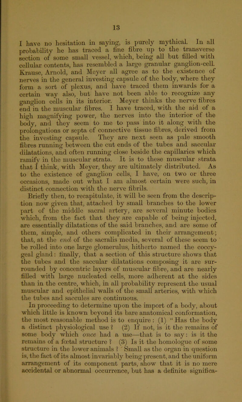 I have no hesitation in saying, is purely mythical. In all probability he has traced a fine fibre up to the transverse section of some small vessel, which, being all but filled with cellular contents, has resembled a large granular ganglion-cell Krause, Arnold, and Meyer all agree as to the existence of nerves in the general investing capsule of the body, where they form a sort of plexus, and have traced them inwards for a certain way also, but have not been able to recognize any ganglion cells in its interior. Meyer thinks the nerve fibres end in the muscular fibres. I have traced, with the aid of a high magnifying power, the nerves into the interior of the body, and they seem to me to pass into it along with the prolongations or septa of connective tissue fibres, derived from the investing capsule. They are next seen as pale smooth fibres running between the cut ends of the tubes and saccular dilatations, and often running close beside the capillaries which ramify in the muscular strata. It is to these muscular strata that I think, with Meyer, they are idtimately distributed. As to the existence of ganglion cells, I have, on two or three occasions, made out what I am almost certain were such, in distinct connection with the nerve fibrils. Briefly then, to recapitulate, it will be seen from the descrip- tion now given that, attached by small branches to the lower part of the middle sacral artery, are several minute bodies which, from the fact that they are capable of being injected, are essentially dilatations of the said branches, and are some of them, simple, and others complicated in their arrangement; that, at the end of the sacralis media, several of these seem to be rolled into one large glomerulus, hitherto named the coccy- geal gland: finally, that a section of this structure shows that the tubes and the saccular dilatations composing it are sur- rounded by concentric layers of muscular fibre, and are nearly filled with large nucleated cells, more adherent at the sides than in the centre, which, in all probability represent the usual muscular and epithelial walls of the small arteries, with which the tubes and saccules are continuous. In proceeding to determine upon the import of a body, about which little is known beyond its bare anatomical conformation, the most reasonable method is to enquire : (1) “ Has the body a distinct physiological use ? (2) If not, is it the remains of some body which once had a use—that is to say: is it the remains of a foetal structure ? (3) Is it the homologue of some structure in the lower animals ? Small as the organ in question is, the fact of its almost invariably being present, and the uniform arrangement of its component parts, show that it is no mere accidental or abnormal occurrence, but has a definite significa-