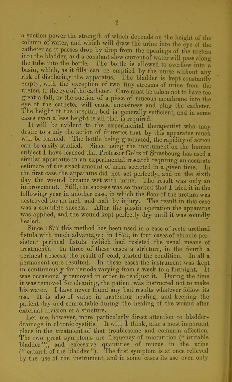 a suction power the strength of which depends' on the height of the column of water, and which will draw the urine into the eye of the catheter as it passes drop by drop from the openings of tire ureters into the bladder, and a constant slow current of water will pass along the tube into the bottle. The bottle is allowed to overflow into a basin, which, as it fills, can be emptied by the nurse without any risk of displacing the apparatus. The bladder is kept constantly empty, with the exception of two tiny streams of urine from the ureters to the eye of the catheter. Care must be taken not to have too great a fall, or the suction of a piece of mucous membrane into the eye of the catheter will cause uneasiness and plug the catheter. The height of the hospital bed is generally sufficient, and in some cases even a less height is all that is required. It will be evident to the experimental therapeutist who may desire to study the action of diuretics that by this apparatus much will be learned. The bottle being graduated, the rapidity of action can be easily studied. Since using the instrument on the human subject I have learned that Professor Goltz of Strasbourg has used a similar apparatus in an experimental research requiring an accurate estimate of the exact amount of urine secreted in a given time. In the first case the apparatus did not act perfectly, and on the sixth day the wound became wet with urine. The result wa3 only an improvement. Still, the success was so marked that I tried it in the following year in another case, in which the floor of the urethra was destroyed for an inch and half by injury. The result in this case was a complete success. After the plastic operation the apparatus was applied, and the wound kept perfectly dry until it was soundly healed. Since 1877 this method has been used in a case of recto-urethral fistula with much advantage; in 1879, in four cases of chronic per- sistent perineal fistulas (which had resisted the usual means of treatment). In three of these cases a stricture, in the fourth a perineal abscess, the result of cold, started the condition. In all a permanent cure resulted. In these cases the instrument was kept in continuously for periods varying from a week to a fortnight. It was occasionally removed in order to readjust it. During the time it was removed for cleaning, the patient was instructed not to make his water. I have never found any bad results whatever follow its use. It is also of value in hastening healing, and keeping the patient dry and comfortable during the healing of the wound after external division of a stricture. Let me, however, more particularly direct attention to bladder- drainage in chronic cystitis. It will, I think, take a most important place in the treatment of that troublesome and common affection. The two great symptoms are frequency of micturition (“ irritable bladder ”), and excessive quantities of mucus in the urine (“ catarrh of the bladder ”). The first symptom is at once relieved by the use of the instrument, and in some cases its use even only