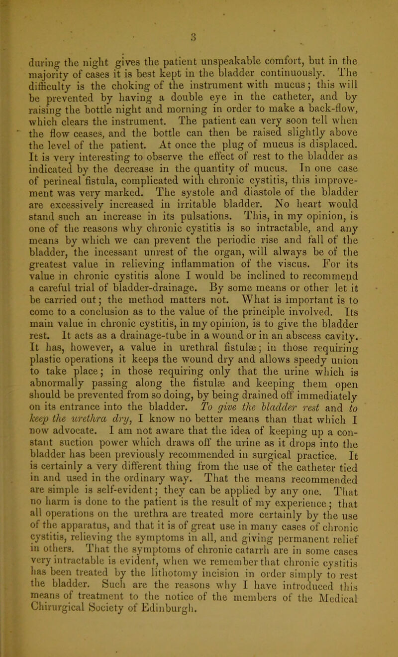majority of cases it is best kept in the bladder continuously. The difficulty is the choking of the instrument with mucus; this will be prevented by having a double eye in the catheter, and by raising the bottle night and morning in order to make a back-flow, which clears the instrument. The patient can very soon tell when the flow ceases, and the bottle can then be raised slightly above the level of the patient. At once the plug of mucus is displaced. It is very interesting to observe the effect of rest to the bladder as indicated by the decrease in the quantity of mucus. In one case of perineal fistula, complicated with chronic cystitis, this improve- ment was very marked. The systole and diastole of the bladder are excessively increased in irritable bladder. No heart would stand such an increase in its pulsations. This, in my opinion, is one of the reasons why chronic cystitis is so intractable, and any mean3 by which we can prevent the periodic rise and fall of the bladder, the incessant unrest of the organ, will always be of the greatest value in relieving inflammation of the viscus. For its value in chronic cystitis alone I would be inclined to recommend a careful trial of bladder-drainage. By some means or other let it be carried out; the method matters not. What is important is to come to a conclusion as to the value of the principle involved. Its main value in chronic cystitis, in my opinion, is to give the bladder rest. It acts as a drainage-tube in a wound or in an abscess cavity. It has, however, a value in urethral fistulse; in those requiring plastic operations it keeps the wound dry and allows speedy union to take place; in those requiring only that the urine which is abnormally passing along the fistulse and keeping them open should be prevented from so doing, by being drained off immediately on its entrance into the bladder. To give the hladder rest and to keep the urethra dry, I know no better means than that which I now advocate. I am not aware that the idea of keeping up a con- stant suction power which draws off the urine as it drops into the bladder has been previously recommended in surgical practice. It is certainly a very different thing from the use of the catheter tied in and used in the ordinary way. That the means recommended are simple is self-evident; they can be applied by any one. That no harm is done to the patient is the result of my experience ; that all operations on the urethra are treated more certainly by the use of the apparatus, and that it is of great use in many cases of chronic cystitis, relieving the symptoms in all, and giving permanent relief in others. That the symptoms of chronic catarrh are in some cases very intractable is evident, when we remember that chronic cystitis has been treated by the lithotomy incision in order simply to rest the bladder. Such are the reasons why I have introduced this means of treatment to the notice of the members of the Medical Chirurgical Society of Fidinburgh.