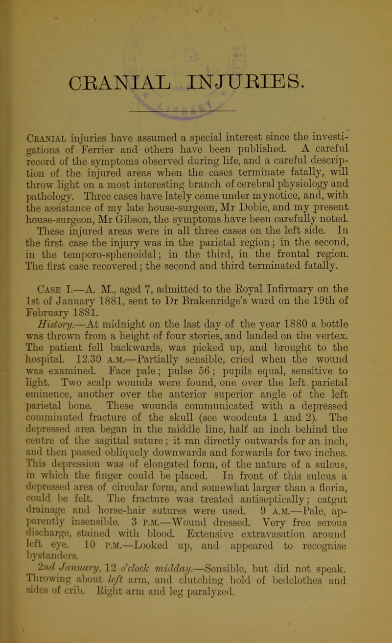 Cranial injuries have assumed a special interest since the investi- gations of Ferrier and others have been published. A careful record of the symptoms observed during life, and a careful descrip- tion of the injured areas when the cases terminate fatally, will throw light on a most interesting branch of cerebral physiology and pathology. Three cases have lately come under mynotice, and, with the assistance of my late house-surgeon, Mr Dobie, and my present house-surgeon, Mr Gibson, the symptoms have been carefully noted. These injured areas were in all three cases on the left side. In the first case the injury was in the parietal region; in the second, in the temporo-splienoidal; in the third, in the frontal region. The first case recovered; the second and third terminated fatally. Case I.—A. M., aged 7, admitted to the Royal Infirmary on the 1st of January 1881, sent to Dr Brakenridge’s ward on the 19th of February 1881. History.—At midnight on the last day of the year 1880 a bottle was thrown from a height of four stories, and landed on the vertex. The patient fell backwards, was picked up, and brought to the hospital. 12.30 a.m.—Partially sensible, cried when the wound was examined. Face pale; pulse 56; pupils equal, sensitive to light. Two scalp wounds were found, one over the left parietal eminence, another over the anterior superior angle of the left parietal bone. These wounds communicated with a depressed comminuted fracture of the skull (see woodcuts 1 and 2). The depressed area began in the middle line, half an inch behind the centre of the sagittal suture; it ran directly outwards for an inch, and then passed obliquely downwards and forwards for two inches. This depression was of elongated form, of the nature of a sulcus, in which the finger could be placed. In front of this sulcus a depressed area of circular form, and somewhat larger than a florin, could be felt. The fracture was treated antiseptically; catgut drainage and horse-hair sutures were used. 9 a.m.—Pale, ap- parently insensible. 3 P.M.—Wound dressed. Very free serous discharge, stained with blood. Extensive extravasation around left eye. 10 P.M.—Looked up, and appeared to recognise bystanders. 2nd January, 12 o'clock midday.—Sensible, but did not speak. Throwing about left arm, and clutching hold of bedclothes and sides of crib. Right arm and leg paralyzed.