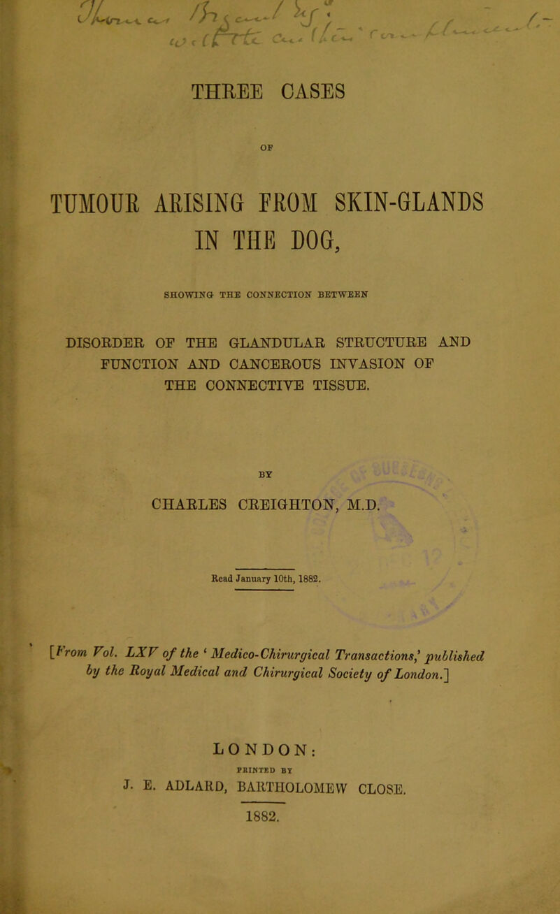 10 c (rrti (U~ ^ ^ THREE CASES OF TUMOUR ARISING FROM SKIN-GLANDS IN THE DOG, SHOWING THE CONNECTION BETWEEN DISORDER OF THE GLANDULAR STRUCTURE AND FUNCTION AND CANCEROUS INVASION OF THE CONNECTIVE TISSUE. BY CHARLES CREIGHTON, M.D. Read January 10th, 1882. [trom Vol. LXV of the ‘ Medico-Chirurgical Transactions' published by the Royal Medical and Chirurgical Society of London.] LONDON: PRINTED BY J. E. ADLARD, BARTHOLOMEW CLOSE. 1882.