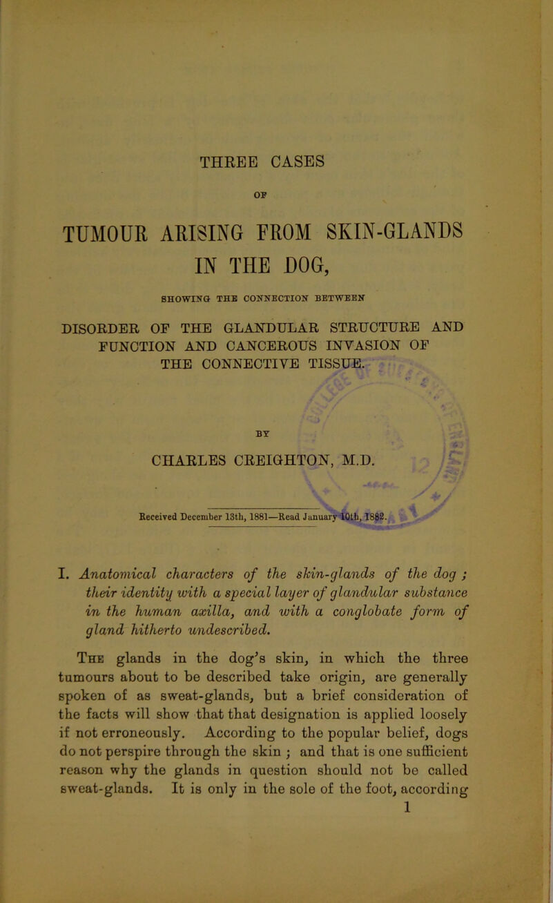 THREE CASES TUMOUR ARISING FROM SKIN-GLANDS IN THE DOG, SHOWING THE CONNECTION BETWEEN DISORDER OF THE GLANDULAR STRUCTURE AND FUNCTION AND CANCEROUS INVASION OF THE CONNECTIVE TISSUE. BY CHARLES CREIGHTON, M.D. Received December 18th, 1881—Read January 10th, 1882. I. Anatomical characters of the shin-glands of the dog ; their identity with a special layer of glandular substance in the human axilla, and with a conglobate form of gland hitherto undescribed. The glands in the dog’s skin, in which the three tumours about to be described take origin, are generally spoken of as sweat-glands, but a brief consideration of the facts will show that that designation is applied loosely if not erroneously. According to the popular belief, dogs do not perspire through the skin ; and that is one sufficient reason why the glands in question should not be called sweat-glands. It is only in the sole of the foot, according