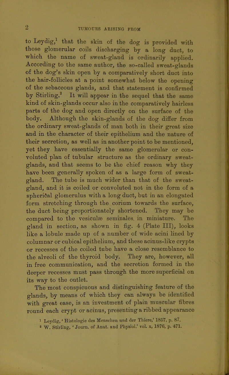 to Leydig,1 that the skin of the dog is provided with those glomerular coils discharging by a long duct, to which the name of sweat-gland is ordinarily applied. According to the same author, the so-called sweat-glands of the dog’s skin open by a comparatively short duct into the hair-follicles at a point somewhat below the opening of the sebaceous glands, and that statement is confirmed by Stirling.2 It will appear in the sequel that the same kind of skin-glands occur also in the comparatively hairless parts of the dog and open directly on the surface of the body. Although the skin-glands of the dog differ from the ordinary sweat-glands of man both in their great size and in the character of their epithelium and the nature of their secretion, as well as in another point to be mentioned, yet they have essentially the same glomerular or con- voluted plan of tubular structure as the ordinary sweat- glands, and that seems to be the chief reason why they have been generally spoken of as a large form of sweat- gland. The tube is much wider than that of the sweat- gland, and it is coiled or convoluted not in the form of a spherical glomerulus with a long duct, but in an elongated form stretching through the corium towards the surface, the duct being proportionately shortened. They may be compared to the vesiculas seminales in miniature. The gland in section, as shown in fig. 4 (Plate III), looks like a lobule made up of a number of wide acini lined by columnar or cubical epithelium, and these acinus-like crypts or recesses of the coiled tube have a close resemblance to the alveoli of the thyroid body. They are, however, all in free communication, and the secretion formed in the deeper recesses must pass through the more superficial on its way to the outlet. The most conspicuous and distinguishing feature of the glands, by means of which they can always be identified with great ease, is an investment of plain muscular fibres round each crypt or acinus, presenting a ribbed appearance 1 Leydig, ‘ Histologie des Mensclien und der Tliiere,’ 1857, p. 87. 2 W. Stirling, * Journ. of Anat. and Physiol.’ vol. x, 1876, p. 471.
