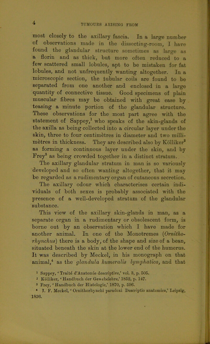TUMOURS ARISING FROM most closely to the axillary fascia. In a large number of observations made in the dissecting-room, I have found the glandular structure sometimes as large as a florin and as thick, but more often reduced to a few scattered small lobules, apt to be mistaken for fat lobules, and not unfrequently wanting altogether. In a microscopic section, the tubular coils are found to be separated from one another and enclosed in a large quantity of connective tissue. Good specimens of plain muscular fibres may be obtained with great ease by teasing a minute portion of the glandular structure. These observations for the most part agree with the statement of Sappey,1 * 3 who speaks of the skin-glands of the axilla as being collected into a circular layer under the skin, three to four centimetres in diameter and two milli- metres in thickness. They are described also by Kolliker* as forming a continuous layer under the skin, and by Freys as being crowded together in a distinct stratum. The axillary glandular stratum in man is so variously developed and so often wanting altogether, that it may be regarded as a rudimentary organ of cutaneous secretion. The axillary odour which characterises certain indi- viduals of both sexes is probably associated with the presence of a well-developed stratum of the glandular substance. This view of the axillary skin-glands in man, as a separate organ in a rudimentary or obsolescent form, is borne out by an observation which I have made for another animal. In one of the Monotremes (Ornitho- rhynchus) there is a body, of the shape and size of a bean, situated beneath the skin at the lower end of the humerus. It was described by Meckel, in his monograph on that animal,4 as the glandula humeraHs lymphaiica, and that 1 Sappey, ‘ Traite d’Anatomie descriptive/ vol. 3, p. 505. 3 Kolliker, ‘ Handbuch der Gewebelehre/ 1852, p. 147. 3 Frey, ‘ Handbuch der Histologie/ 1870, p. 596. 4 J. F. Meckel, * Ornithorhynchi paradoxi Descriptio anatomies/ Leipzig, 1826.