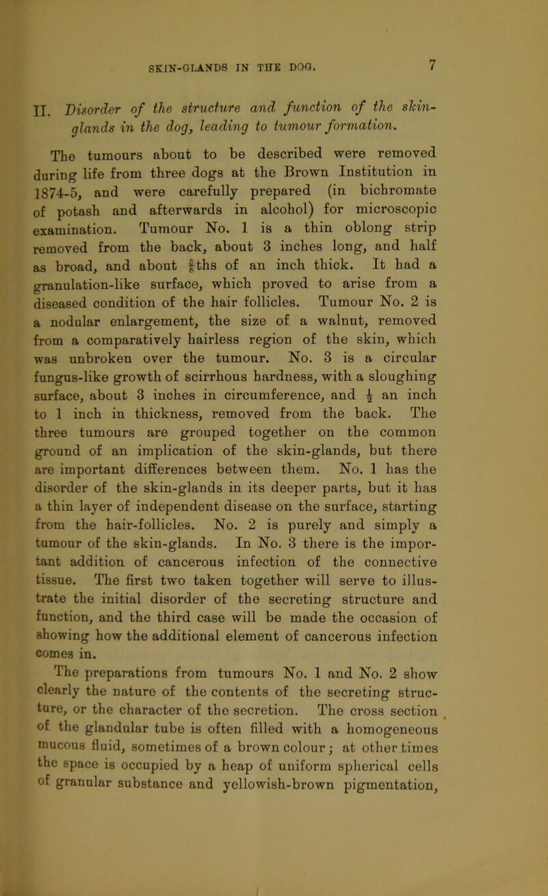 II. Disorder of the structure and function of the slcin- glands in the dog, leading to tumour formation. The tumours about to be described were removed during life from three dogs at the Brown Institution in 1874-5, and were carefully prepared (in bichromate of potash and afterwards in alcohol) for microscopic examination. Tumour No. 1 is a thin oblong strip removed from the back, about 3 inches long, and half as broad, and about fths of an inch thick. It had a granulation-like surface, which proved to arise from a diseased condition of the hair follicles. Tumour No. 2 is a nodular enlargement, the size of a walnut, removed from a comparatively hairless region of the skin, which was unbroken over the tumour. No. 3 is a circular fungus-like growth of scirrhous hardness, with a sloughing surface, about 3 inches in circumference, and \ an inch to 1 inch in thickness, removed from the back. The three tumours are grouped together on the common ground of an implication of the skin-glands, but there are important differences between them. No. 1 has the disorder of the skin-glands in its deeper parts, but it has a thin layer of independent disease on the surface, starting from the hair-follicles. No. 2 is purely and simply a tumour of the skin-glands. In No. 3 there is the impor- tant addition of cancerous infection of the connective tissue. The first two taken together will serve to illus- trate the initial disorder of the secreting structure and function, and the third case will be made the occasion of showing how the additional element of cancerous infection comes in. The preparations from tumours No. 1 and No. 2 show clearly the nature of the contents of the secreting struc- ture, or the character of the secretion. The cross section of the glandular tube is often filled with a homogeneous mucous fluid, sometimes of a brown colour; at other times the space is occupied by a heap of uniform spherical cells of granular substance and yellowish-brown pigmentation,