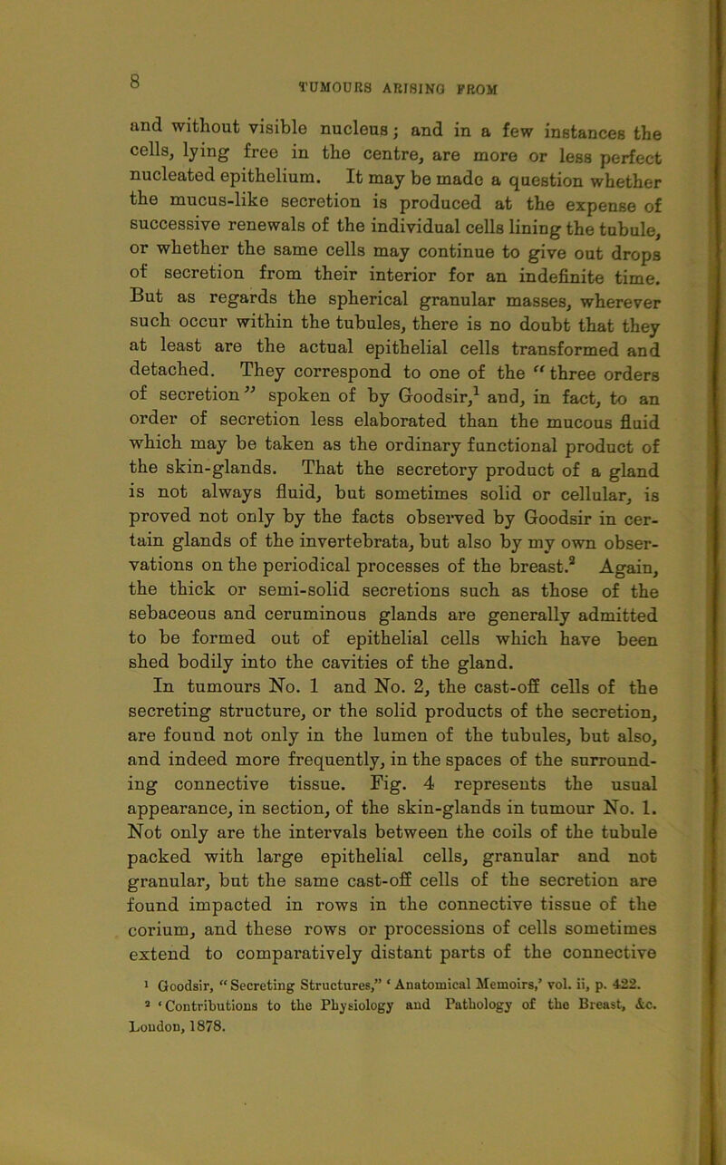 TUMOURS ARISING FROM and without visible nucleus j and in a few instances the cells, lying free in the centre, are more or less perfect nucleated epithelium. It may be made a question whether the mucus-like secretion is produced at the expense of successive renewals of the individual cells lining the tubule, or whether the same cells may continue to give out drops of secretion from their interior for an indefinite time. But as regards the spherical granular masses, wherever such occur within the tubules, there is no doubt that they at least are the actual epithelial cells transformed and detached. They correspond to one of the “ three orders of secretion ” spoken of by Goodsir,1 and, in fact, to an order of secretion less elaborated than the mucous fluid which may be taken as the ordinary functional product of the skin-glands. That the secretory product of a gland is not always fluid, but sometimes solid or cellular, is proved not only by the facts observed by Goodsir in cer- tain glands of the invertebrata, but also by my own obser- vations on the periodical processes of the breast.2 Again, the thick or semi-solid secretions such as those of the sebaceous and ceruminous glands are generally admitted to be formed out of epithelial cells which have been shed bodily into the cavities of the gland. In tumours No. 1 and No. 2, the cast-off cells of the secreting structure, or the solid products of the secretion, are found not only in the lumen of the tubules, but also, and indeed more frequently, in the spaces of the surround- ing connective tissue. Fig. 4 represents the usual appearance, in section, of the skin-glands in tumour No. 1. Not only are the intervals between the coils of the tubule packed with large epithelial cells, granular and not granular, but the same cast-off cells of the secretion are found impacted in rows in the connective tissue of the corium, and these rows or processions of cells sometimes extend to comparatively distant parts of the connective 1 Goodsir, “Secreting Structures,” * Anatomical Memoirs,’ vol. ii, p. 422. 3 ‘Contributions to the Physiology and Pathology of tho Breast, &c. Loudon, 1878.