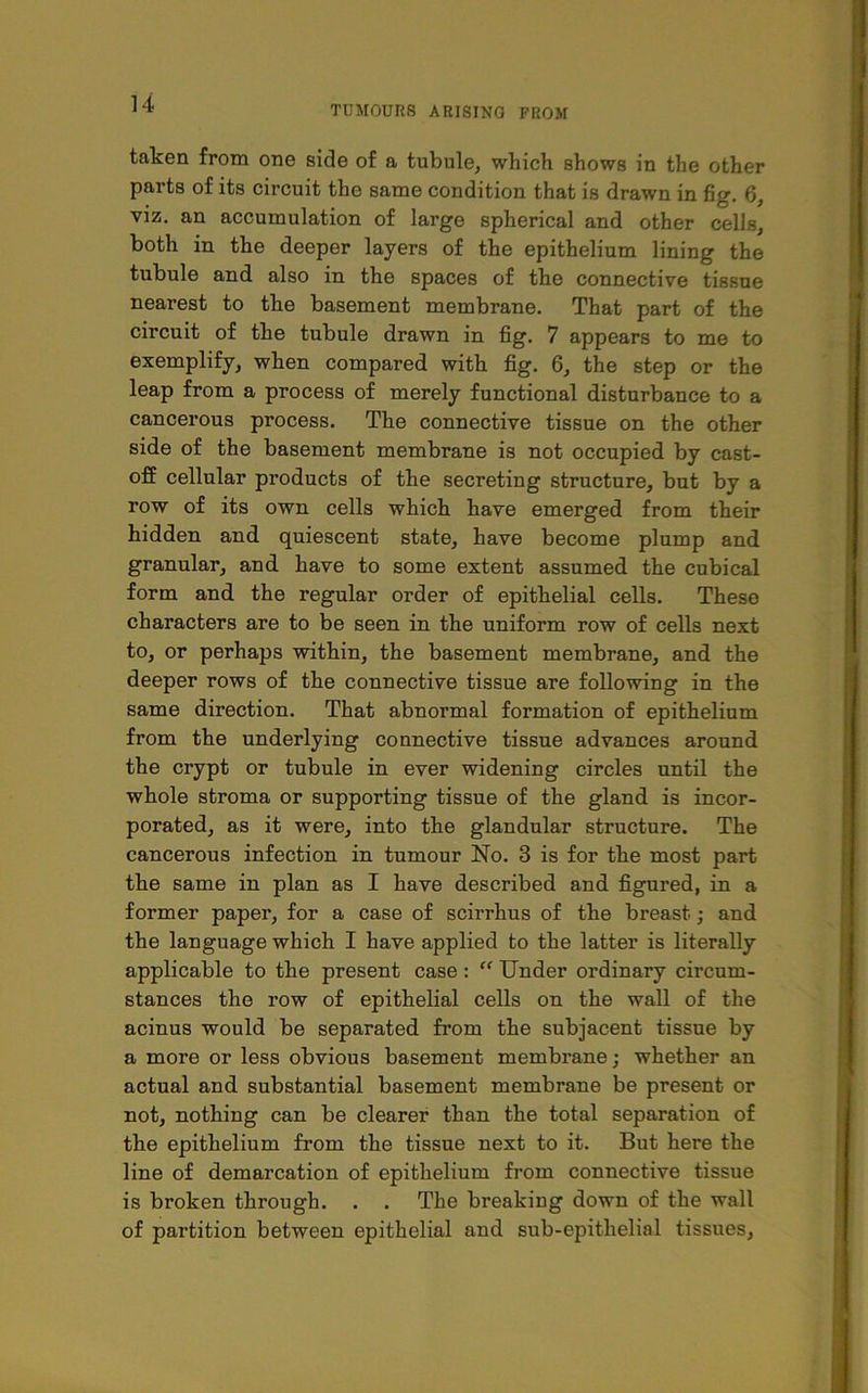 TUMOURS ARISING FROM taken from one side of a tubule, which shows in the other parts of its circuit the same condition that is drawn in fig. G, viz. an accumulation of large spherical and other cells, both in the deeper layers of the epithelium lining the tubule and also in the spaces of the connective tissue nearest to the basement membrane. That part of the circuit of the tubule drawn in fig. 7 appears to me to exemplify, when compared with fig. 6, the step or the leap from a process of merely functional disturbance to a cancerous process. The connective tissue on the other side of the basement membrane is not occupied by cast- off cellular products of the secreting structure, but by a row of its own cells which have emerged from their hidden and quiescent state, have become plump and granular, and have to some extent assumed the cubical form and the regular order of epithelial cells. These characters are to be seen in the uniform row of cells next to, or perhaps within, the basement membrane, and the deeper rows of the connective tissue are following in the same direction. That abnormal formation of epithelium from the underlying connective tissue advances around the crypt or tubule in ever widening circles until the whole stroma or supporting tissue of the gland is incor- porated, as it were, into the glandular structure. The cancerous infection in tumour No. 3 is for the most part the same in plan as I have described and figured, in a former paper, for a case of scirrhus of the breast; and the language which I have applied to the latter is literally applicable to the present case : “ Under ordinary circum- stances the row of epithelial cells on the wall of the acinus would be separated from the subjacent tissue by a more or less obvious basement membrane; whether an actual and substantial basement membrane be present or not, nothing can be clearer than the total separation of the epithelium from the tissue next to it. But here the line of demarcation of epithelium from connective tissue is broken through. . . The breaking down of the wall of partition between epithelial and sub-epithelial tissues,