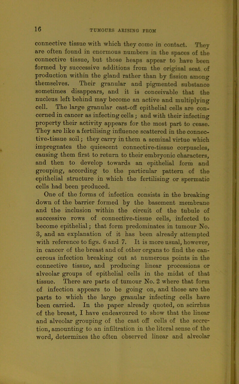 connective tissue with which they come in contact. They are often found in enormous numbers in the spaces of the connective tissue, but those heaps appear to have been formed by successive additions from the original seat of production within the gland rather than by fission among themselves. Their granular and pigmented substance sometimes disappears, and it is conceivable that the nucleus left behind may become an active and multiplying cell. The large granular cast-off epithelial cells are con- cerned in cancer as infecting cells; and with their infecting property their activity appears for the most part to cease. They are like a fertilising influence scattered in the connec- tive-tissue soil; they carry in them a seminal virtue which impregnates the quiescent connective-tissue corpuscles, causing them first to return to their embryonic characters, and then to develop towards an epithelial form and grouping, according to the particular pattern of the epithelial structure in which the fertilising or spermatic cells had been produced. One of the forms of infection consists in the breaking down of the barrier formed by the basement membrane and the inclusion within the circuit of the tubule of successive rows of connective-tissue cells, infected to become epithelial; that form predominates in tumour No. 3, and an explanation of it has been already attempted with reference to figs. 6 and 7. It is more usual, however, in cancer of the breast and of other organs to find the can- cerous infection breaking out at numerous points in the connective tissue, and producing linear processions or alveolar groups of epithelial cells in the midst of that tissue. There are parts of tumour No. 2 where that form of infection appears to be going on, and those are the parts to which the large granular infecting cells have been carried. In the paper already quoted, on scirrhus of the breast, I have endeavoured to show that the linear and alveolar gi’ouping of the cast off cells of the secre- tion, amounting to an infiltration in the literal sense of the word, determines the often observed linear and alveolar