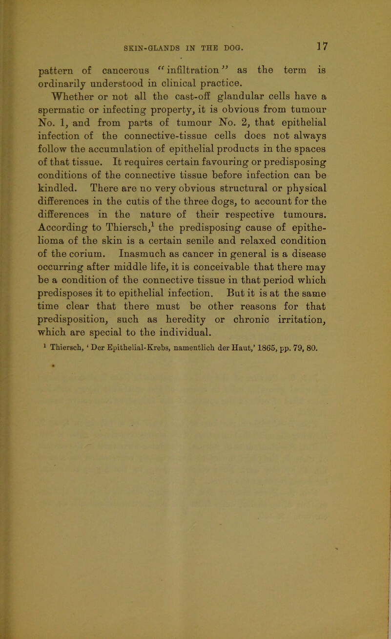 pattern of cancerous “ infiltration ” as tlie term is ordinarily understood in clinical practice. Whether or not all the cast-off glandular cells have a spermatic or infecting property, it is obvious from tumour No. 1, and from parts of tumour No. 2, that epithelial infection of the connective-tissue cells does not always follow the accumulation of epithelial products in the spaces of that tissue. It requires certain favouring or predisposing conditions of the connective tissue before infection can be kindled. There are no very obvious structural or physical differences in the cutis of the three dogs, to account for the differences in the nature of their respective tumours. According to Thiersch,1 the predisposing cause of epithe- lioma of the skin is a certain senile and relaxed condition of the corium. Inasmuch as cancer in general is a disease occurring after middle life, it is conceivable that there may be a condition of the connective tissue in that period which predisposes it to epithelial infection. But it is at the same time clear that there must be other reasons for that predisposition, such as heredity or chronic irritation, which are special to the individual. 1 Thiersch, ‘ Der Epithelial-Krebs, namentlich der Haut,’ 1865, pp. 79, 80.