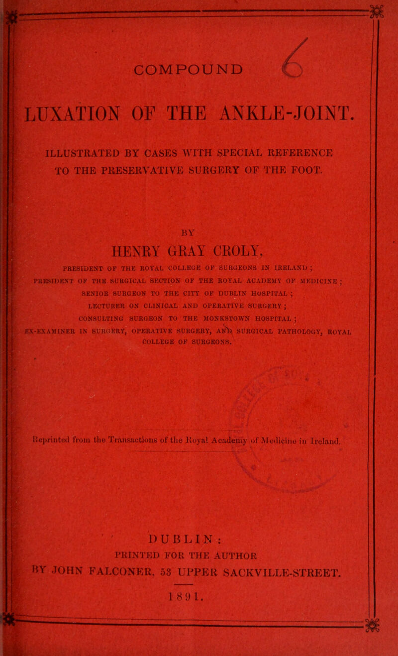 LUXATION OF THE ANKLE-JOINT. ILLUSTRATED BY CASES WITH SPECIAL REFERENCE TO THE PRESERVATIVE SURGERY OF THE FOOT. BY HENRY GRAY CROlf, PRESIDENT OF THE ROYAL COLLEGE OF SURGEONS IN IRELAND ; PRESIDENT OF THE SURGICAL SECTION OF THE ROYAL ACADEMY OF MEDICINE ; SENIOR SURGEON TO THE CITY OF DUBLIN HOSPITAL $ LECTURER ON CLINICAL AND OPERATIVE SURGERY ; CONSULTING SURGEON TO THE MONK3TOWN HOSPITAL ; EX-EXAMINER IN SURGERY, OPERATIVE SURGERY*, ANfe, SURGICAL PATHOLOGY*, ROYAL COLLEGE OF SURGEONS. tteprinted from tbe Transactions of the Royal Academy of Medicine in Ireland. fa I) UBLIN: PRINTED FOR THE AUTHOR BY JOHN FALCONER, 53 UPPER SACKVILLE-STREET. 1891.