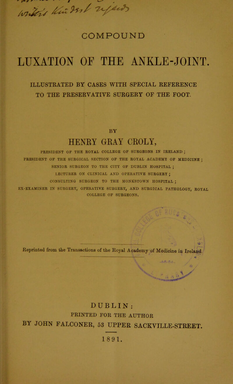 LUXATION OF THE ANKLE-JOINT. ILLUSTRATED BY CASES WITH SPECIAL REFERENCE TO THE PRESERYATIYE SURGERY OF THE FOOT. BY HENRY GRAY CROLY, PRESIDENT OF THE ROYAL COLLEGE OF SURGEONS IN IRELAND ; PRESIDENT OF THE SURGICAL SECTION OF THE ROYAL ACADEMY OF MEDICINE ; SENIOR SURGEON TO THE CITY OF DUBLIN HOSPITAL ; LECTURER ON CLINICAL AND OPERATIVE SURGERY ; CONSULTING SURGEON TO THE MONKSTOWN HOSPITAL ; EX-EXAMINER IN SURGERY, OPERATIVE SURGERY, AND SURGICAL PATHOLOGY, ROYAL COLLEGE OF SURGEONS. ‘ -v v '« — > >6' Reprinted from the Transactions of the Royal Academy of Medicine in Ireland. DUBLIN; PRINTED FOR THE AUTHOR BY JOHN FALCONER, 53 UPPER SACKVILLE-STREET. 1891.