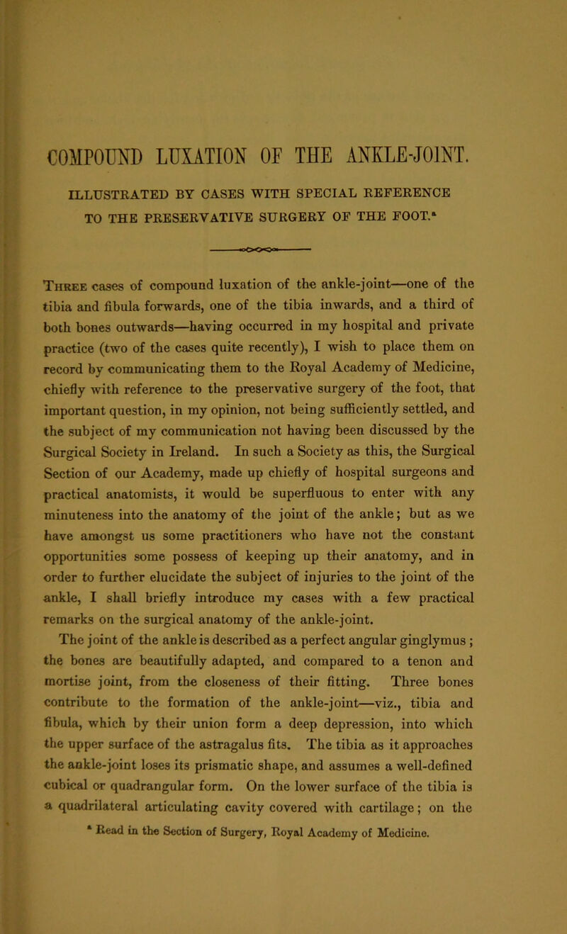 ILLUSTRATED BY CASES WITH SPECIAL REFERENCE TO THE PRESERVATIVE SURGERY OF THE FOOT.* Three cases of compound luxation of the ankle-joint—one of the tibia and fibula forwards, one of the tibia inwards, and a third of both bones outwards—having occurred in my hospital and private practice (two of the cases quite recently), I wish to place them on record by communicating them to the Royal Academy of Medicine, chiefly with reference to the preservative surgery of the foot, that important question, in my opinion, not being sufficiently settled, and the subject of my communication not having been discussed by the Surgical Society in Ireland. In such a Society as this, the Surgical Section of our Academy, made up chiefly of hospital surgeons and practical anatomists, it would be superfluous to enter with any minuteness into the anatomy of the joint of the ankle; but as we have amongst us some practitioners who have not the constant opportunities some possess of keeping up their anatomy, and in order to further elucidate the subject of injuries to the joint of the ankle, I shall briefly introduce my cases with a few practical remarks on the surgical anatomy of the ankle-joint. The joint of the ankle is described as a perfect angular ginglymus ; the bones are beautifully adapted, and compared to a tenon and mortise joint, from the closeness of their fitting. Three bones contribute to the formation of the ankle-joint—viz., tibia and fibula, which by their union form a deep depression, into which the upper surface of the astragalus fits. The tibia as it approaches the ankle-joint loses its prismatic shape, and assumes a well-defined cubical or quadrangular form. On the lower surface of the tibia is a quadrilateral articulating cavity covered with cartilage; on the