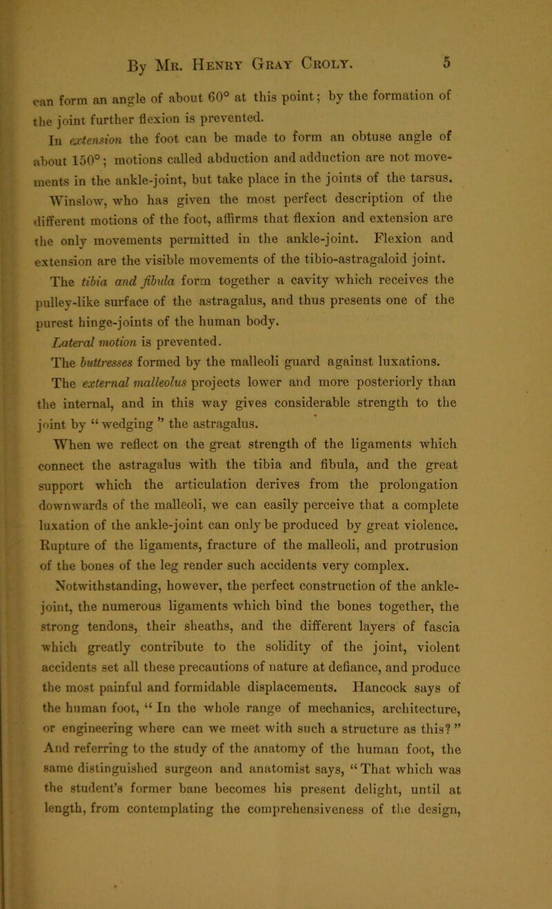 can form an angle of about 60° at this point; by the formation of the joint further flexion is prevented. In extension the foot can be made to form an obtuse angle of about 150°; motions called abduction and adduction are not move- ments in the ankle-joint, but take place in the joints of the tarsus. Winslow, who has given the most perfect description of the different motions of the foot, affirms that flexion and extension are the only movements permitted in the ankle-joint. Flexion and extension are the visible movements of the tibio-astragaloid joint. The tibia and fibula form together a cavity which receives the pulley-like surface of the astragalus, and thus presents one of the purest hinge-joints of the human body. Lateral motion is prevented. The buttresses formed by the malleoli guard against luxations. The external malleolus projects lower and more posteriorly than the internal, and in this way gives considerable strength to the joint by “wedging ” the astragalus. When we reflect on the great strength of the ligaments which connect the astragalus with the tibia and fibula, and the great support which the articulation derives from the prolongation downwards of the malleoli, we can easily perceive that a complete luxation of the ankle-joint can only be produced by great violence. Rupture of the ligaments, fracture of the malleoli, and protrusion of the bones of the leg render such accidents very complex. Notwithstanding, however, the perfect construction of the ankle- joint, the numerous ligaments which bind the bones together, the strong tendons, their sheaths, and the different layers of fascia which greatly contribute to the solidity of the joint, violent accidents set all these precautions of nature at defiance, and produce the most painful and formidable displacements. Hancock says of the human foot, “ In the whole range of mechanics, architecture, or engineering where can we meet with such a structure as this? ” And referring to the study of the anatomy of the human foot, the same distinguished surgeon and anatomist says, “ That which was the student’s former bane becomes his present delight, until at length, from contemplating the comprehensiveness of the design,