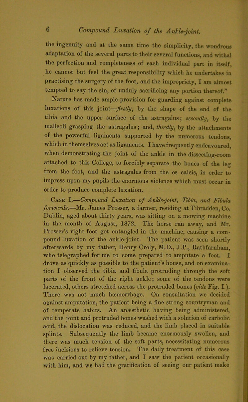 the ingenuity and at the same time the simplicity, the wondrous adaptation of the several parts to their several functions, and withal the perfection and completeness of each individual part in itself, he cannot but feel the great responsibility which he undertakes in practising the surgery of the foot, and the impropriety, I am almost tempted to say the sin, of unduly sacrificing any portion thereof.” Nature has made ample provision for guarding against complete luxations of this joint—:firstly, by the shape of the end of the tibia and the upper surface of the astragalus; secondly, by the malleoli grasping the astragalus; and, thirdly, by the attachments of the powerful ligaments supported by the numerous tendons, which in themselves act as ligaments. I have frequently endeavoured, when demonstrating the joint of the ankle in the dissecting-room attached to this College, to forcibly separate the bones of the leg from the foot, and the astragalus from the os calcis, in order to impress upon my pupils the enormous violence which must occur in order to produce complete luxation. Case I.—Compound Luxation of Ankle-joint, Tibia, and Fibula forwards.—Mr. James Prosser, a farmer, residing at Tibradden, Co. Dublin, aged about thirty years, was sitting on a mowing machine in the month of August, 1872. The horse ran away, and Mr. Prosser’s right foot got entangled in the machine, causing a com- pound luxation of the ankle-joint. The patient was seen shortly afterwards by my father, Henry Croly, M.D., J.P., Rathfarnham, who telegraphed for me to come prepared to amputate a foot. I drove as quickly as possible to the patient’s house, and on examina- tion I observed the tibia and fibula protruding through the soft parts of the front of the right ankle; some of the tendons were lacerated, others stretched across the protruded bones {vide Fig. I.). There was not much hemorrhage. On consultation we decided against amputation, the patient being a fine strong countryman and of temperate habits. An anaesthetic having being administered, and the joint and protruded bones washed with a solution of carbolic acid, the dislocation was reduced, and the limb placed in suitable splints. Subsequently the limb became enormously swollen, and there was much tension of the soft parts, necessitating numerous free incisions to relieve tension. The daily treatment of this case was carried out by my father, and I saw the patient occasionally with him, and we had the gratification of seeing our patient make