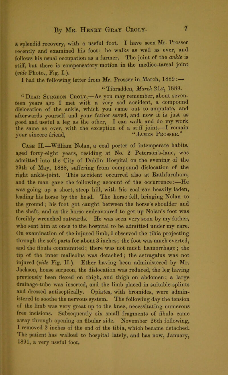 a splendid recovery, with a useful foot. I have seen Mr. Prosser recently and examined his foot; he walks as well as ever, and follows his usual occupation as a farmer. The joint of the ankle is stiff, but there is compensatory motion in the medico-tarsal joint (vide Photo., Fig. I.). I had the following letter from Mr. Prosser in March, 1889 :— “Tibradden, March 21st, 1889. “ Dear Surgeon Croly,—As you may remember, about seven- teen years ago I met with a very sad accident, a compound dislocation of the ankle, which you came out to amputate, and afterwards yourself and your father saved, and now it is just as good and useful a leg as the other, I can walk and do my work the same as ever, with the exception of a stiff joint.—I remain your sincere friend, “ James Prosser.” Case II.—William Nolan, a coal porter of intemperate habits, aged forty-eight years, residing at No. 2 Peterson’s-lane, was admitted into the City of Dublin Hospital on the evening of the 29th of May, 1888, suffering from compound dislocation of the right ankle-joint. This accident occurred also at Rathfarnham, and the man gave the following account of the occurrence:—He was going up a short, steep hill, with his coal-car heavily laden, leading his horse by the head. The horse fell, bringing Nolan to the ground; his foot got caught between the horse’s shoulder and the shaft, and as the horse endeavoured to get up Nolan’s foot was forcibly wrenched outwards. He was seen very soon by my father, ■who sent him at once to the hospital to be admitted under my care. On examination of the injured limb, I observed the tibia projecting through the soft parts for about 3 inches; the foot was much everted, and the fibula comminuted; there was not much haemorrhage ; the tip of the inner malleolus was detached; the astragalus was not injured (vide Fig. II.). Ether having been administered by Mr. Jackson, house surgeon, the dislocation was reduced, the leg having previously been flexed on thigh, and thigh on abdomen; a large drainage-tube was inserted, and the limb placed in suitable splints and dressed antiseptically. Opiates, with bromides, were admin- istered to soothe the nervous system. The following day the tension of the limb was very great up to the knee, necessitating numerous free incisions. Subsequently six small fragments of fibula came away through opening on fibular side. November 26th following, I removed 2 inches of the end of the tibia, which became detached. The patient has walked to hospital lately, and has now, January, 1891, a very useful foot.