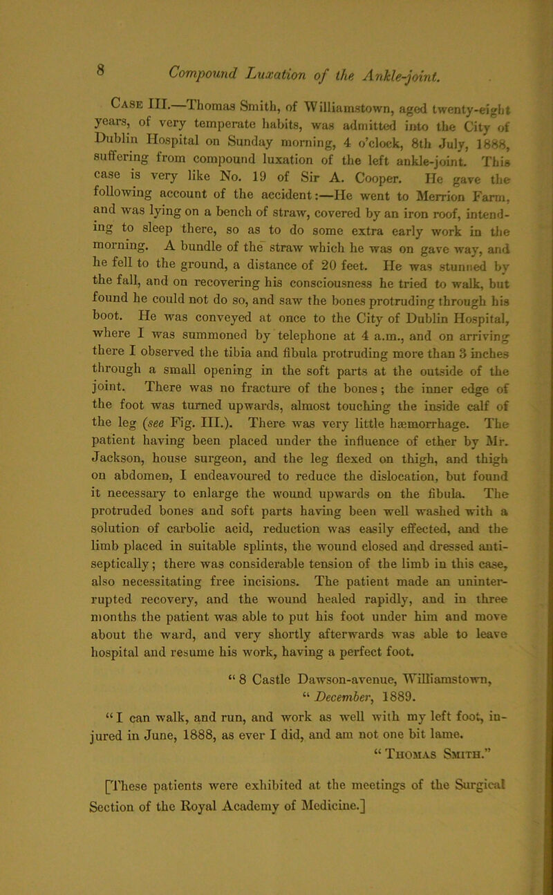 Case III. Thomas Smith, of Williamstown, aged twenty-eight years, of very temperate habits, was admitted into the City of Dublin Hospital on Sunday morning, 4 o’clock, 8th July, 1888, suffering from compound luxation of the left ankle-joint. This case is very like No. 19 of Sir A. Cooper. He gave the following account of the accident:—He went to Merrion Farm, and was lying on a bench of straw, covered by an iron roof, intend- ing to sleep there, so as to do some extra early work in the morning. A bundle of the straw which he was on gave way, and he fell to the ground, a distance of 20 feet. He was stunned by the fall, and on recovering his consciousness he tried to walk, but found he could not do so, and saw the bones protruding through his boot. He was conveyed at once to the City of Dublin Hospital, where I was summoned by telephone at 4 a.m., and on arriving there I observed the tibia and fibula protruding more than 3 inches through a small opening in the soft parts at the outside of the joint. There was no fracture of the bones; the inner edge of the foot was turned upwards, almost touching the inside calf of the leg (see Fig. III.). There was very little haemorrhage. The patient having been placed under the influence of ether by Mr. Jackson, house surgeon, and the leg flexed on thigh, and thigh on abdomen, I endeavoured to reduce the dislocation, but found it necessary to enlarge the wound upwards on the fibula. The protruded bones and soft parts having been well washed with a solution of cai’bolic acid, reduction was easily effected, and the limb placed in suitable splints, the wound closed and dressed anti- septically; there was considerable tension of the limb in this case, also necessitating free incisions. The patient made an uninter- rupted recovery, and the wound healed rapidly, and in three months the patient was able to put his foot under him and move about the ward, and very shortly afterwards was able to leave hospital and resume his work, having a perfect foot. “ 8 Castle Dawson-avenue, Williamstown, “ December, 1889. “ I can walk, and run, and work as well with my left foot, in- jured in June, 1888, as ever I did, and am not one bit lame. “ Thomas Smith.” [These patients were exhibited at the meetings of the Surgical Section of the Royal Academy of Medicine.]
