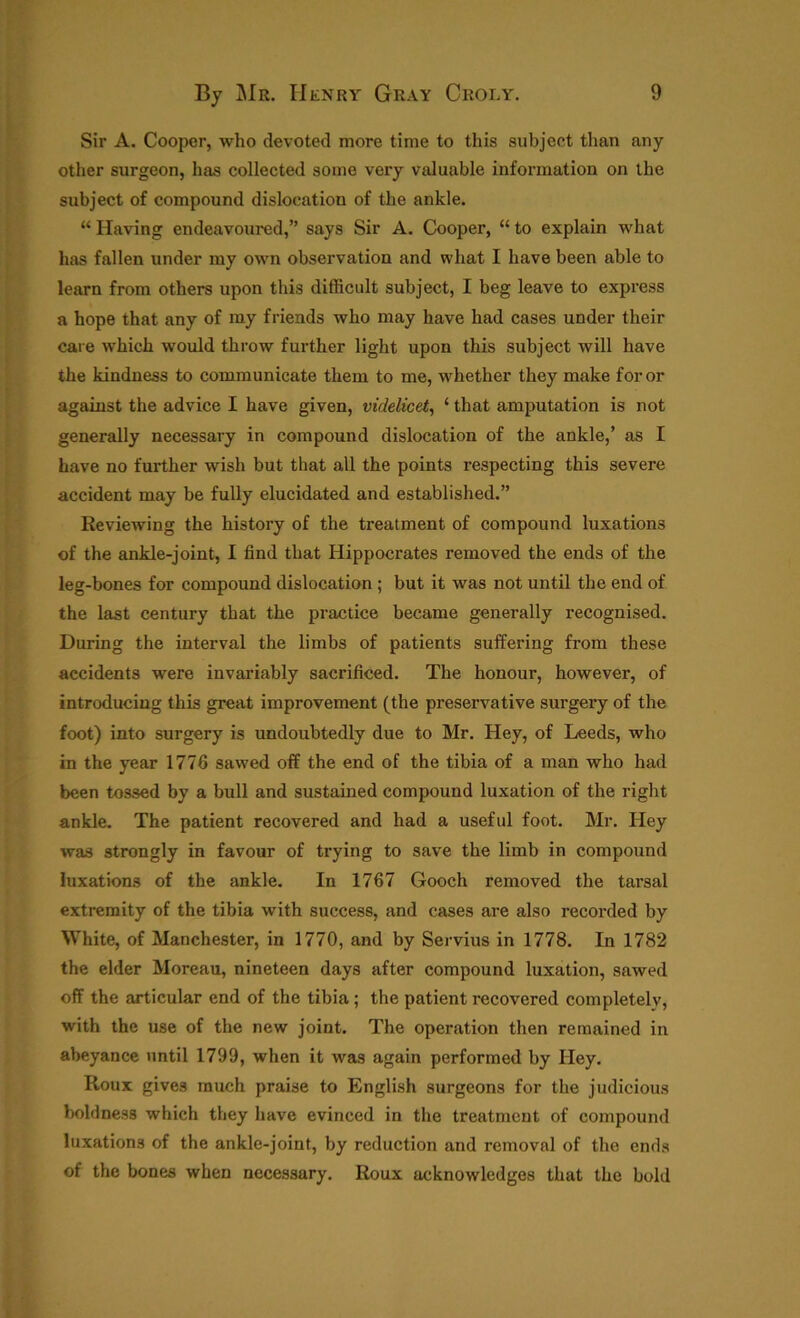 Sir A. Cooper, who devoted more time to this subject than any other surgeon, has collected some very valuable information on the subject of compound dislocation of the ankle. “ Having endeavoured,” says Sir A. Cooper, “ to explain what has fallen under my own observation and what I have been able to learn from others upon this difficult subject, I beg leave to express a hope that any of my friends who may have had cases under their care which would throw further light upon this subject will have the kindness to communicate them to me, whether they make for or against the advice I have given, videlicet, ‘ that amputation is not generally necessary in compound dislocation of the ankle,’ as I have no further wish but that all the points respecting this severe accident may be fully elucidated and established.” Reviewing the history of the treatment of compound luxations of the ankle-joint, I find that Hippocrates removed the ends of the leg-bones for compound dislocation ; but it was not until the end of the last century that the practice became generally recognised. During the interval the limbs of patients suffering from these accidents were invariably sacrificed. The honour, however, of introducing this great improvement (the preservative surgery of the foot) into surgery is undoubtedly due to Mr. Hey, of Leeds, who in the year 1776 sawed off the end of the tibia of a man who had been tossed by a bull and sustained compound luxation of the right ankle. The patient recovered and had a useful foot. Mr. Hey was strongly in favour of trying to save the limb in compound luxations of the ankle. In 1767 Gooch removed the tarsal extremity of the tibia with success, and cases are also recorded by White, of Manchester, in 1770, and by Servius in 1778. In 1782 the elder Moreau, nineteen days after compound luxation, sawed off the articular end of the tibia ; the patient recovered completely, with the use of the new joint. The operation then remained in abeyance until 1799, when it was again performed by Hey. Roux gives much praise to English surgeons for the judicious boldness which they have evinced in the treatment of compound luxations of the ankle-joint, by reduction and removal of the ends of the bones when necessary. Roux acknowledges that the bold