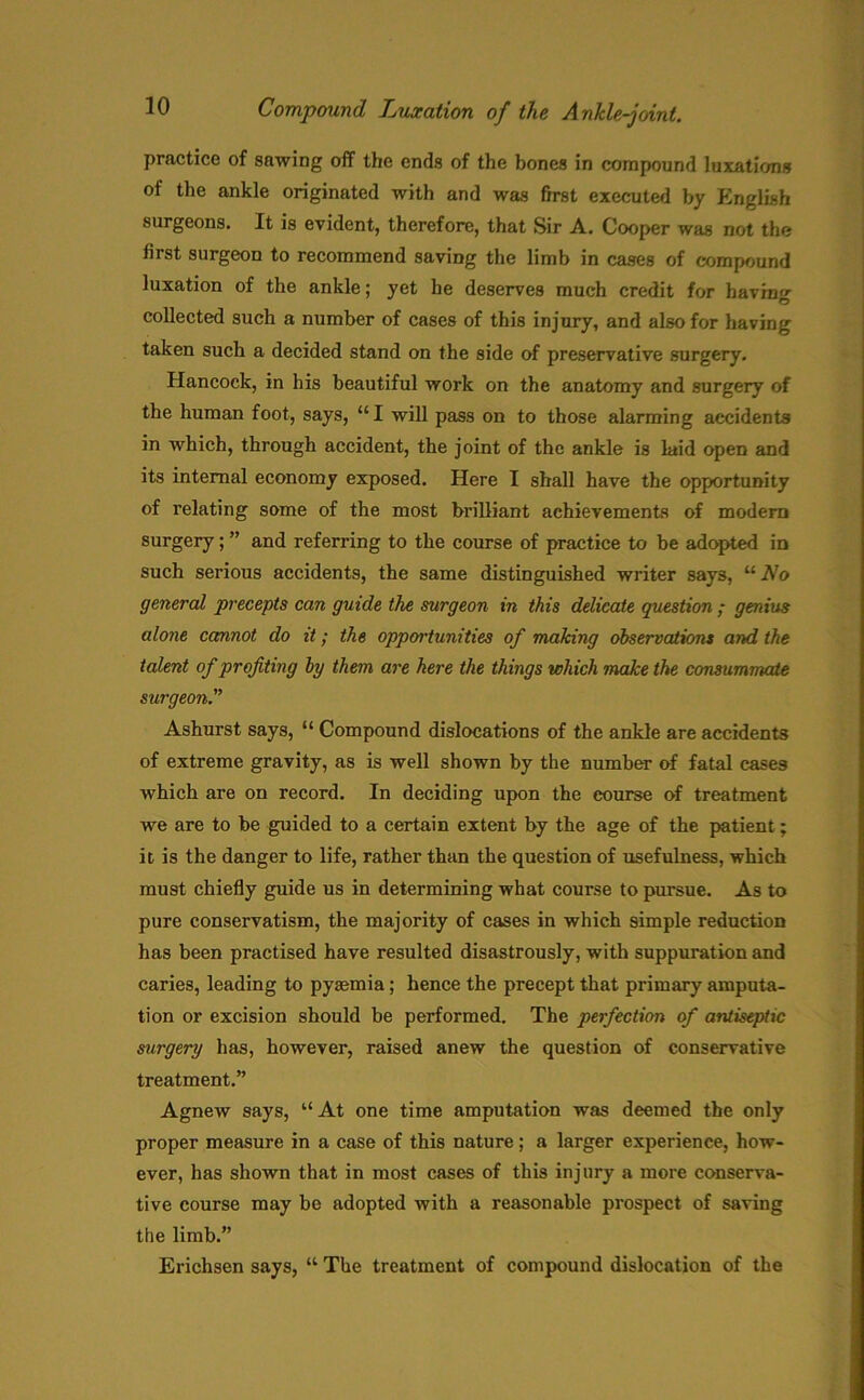 practice of sawing off the ends of the bones in compound luxations of the ankle originated with and was first executed by English surgeons. It is evident, therefore, that Sir A. Cooper was not the first surgeon to recommend saving the limb in cases of compound luxation of the ankle; yet he deserves much credit for bavin- collected such a number of cases of this injury, and also for having taken such a decided stand on the side of preservative surgery. Hancock, in his beautiful work on the anatomy and surgery of the human foot, says, “ I will pass on to those alarming accidents in which, through accident, the joint of the ankle is laid open and its internal economy exposed. Here I shall have the opportunity of relating some of the most brilliant achievements of modern surgery; ” and referring to the course of practice to be adopted in such serious accidents, the same distinguished writer says, u No general precepts can guide the surgeon in this delicate question ; genius alone cannot do it; the opportunities of making observations and the talent of profiting by them are here the things which make the consummate surgeon.” Ashurst says, “ Compound dislocations of the ankle are accidents of extreme gravity, as is well shown by the number of fatal cases which are on record. In deciding upon the course of treatment we are to be guided to a certain extent by the age of the patient; it is the danger to life, rather than the question of usefulness, which must chiefly guide us in determining what course to pursue. As to pure conservatism, the majority of cases in which simple reduction has been practised have resulted disastrously, with suppuration and caries, leading to pyaemia; hence the precept that primary amputa- tion or excision should be performed. The perfection of antiseptic surgery has, however, raised anew the question of conservative treatment.” Agnew says, “ At one time amputation was deemed the only proper measure in a case of this nature; a larger experience, how- ever, has shown that in most cases of this injury a more conserva- tive course may be adopted with a reasonable prospect of saving the limb.”