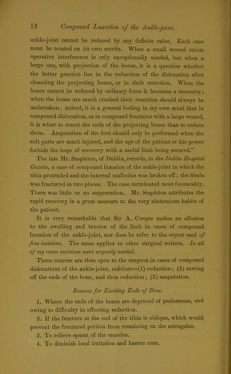 ankle-joint cannot be reduced by any definite rules. Each case must be treated on its own merits. When a small wound exists operative interference is only exceptionally needed, but when a large one, with projection of the bones, it is a question whether the better practice lies in the reduction of the dislocation after cleansing the projecting bones, or in their resection. When the bones cannot be reduced by ordinary force it becomes a necessity; when the bones are much crushed their resection should always be undertaken; indeed, it is a general feeling in my own mind that in compound dislocation, as in compound fractures with a large wound, it is wiser to resect the ends of the projecting bones than to reduce them. Amputation of the foot should only be performed when the soft parts are much injured, and the age of the patient or his power forbids the hope of recovery with a useful limb being secured.” The late Mr. Stapleton, of Dublin, records, in the Dublin Hospital Gazette, a case of compound luxation of the ankle-joint in which the tibia protruded and the internal malleolus was broken off; the fibula was fractured in two places. The case terminated most favourably. There was little or no suppuration. Mr. Stapleton attributes the rapid recovery in a great measure to the very abstemious habits of the patient. It is very remarkable that Sir A. Cooper makes no allusion to the swelling and tension of the limb in cases of compound luxation of the ankle-joint, nor does he refer to the urgent need of free incisions. The same applies to other surgical writers. In all of my cases incisions were urgently needed. Three courses are thus open to the surgeon in cases of compound dislocations of the ankle-joint, videlicet—(1) reduction ; (2) sawing off the ends of the bone, and then reduction; (3) amputation. Reasons for Excising Ends of Bone. 1. Where the ends of the bones are deprived of periosteum, and owing to difficulty in effecting reduction. 2. If the fracture at the end of the tibia is oblique, which would prevent the fractured portion from remaining on the astragalus. 3. To relieve spasm of the muscles. 4. To diminish local irritation and hasten cure.