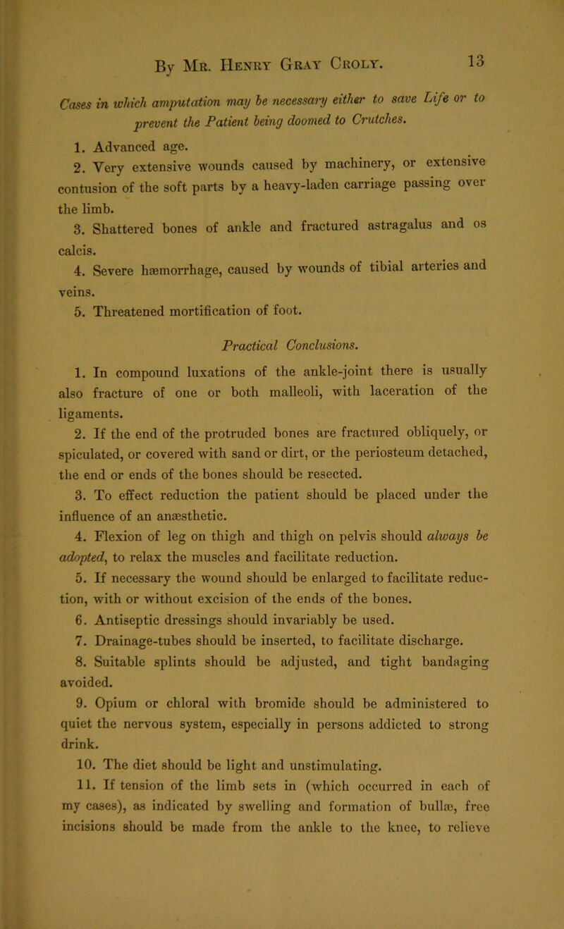 Cases in which amputation may he necessary either to save Life or to prevent the Patient being doomed to Crutches. 1. Advanced age. 2. Very extensive wounds caused by machinery, or extensive contusion of the soft parts by a heavy-laden carriage passing over the limb. 3. Shattered bones of ankle and fractured astragalus and os calcis. 4. Severe haemorrhage, caused by wounds of tibial arteries and veins. 5. Threatened mortification of foot. Practical Conclusions. 1. In compound luxations of the ankle-joint there is usually also fracture of one or both malleoli, with laceration of the ligaments. 2. If the end of the protruded bones are fractured obliquely, or spiculated, or covered with sand or dirt, or the periosteum detached, the end or ends of the bones should be resected. 3. To effect reduction the patient should be placed under the influence of an anaesthetic. 4. Flexion of leg on thigh and thigh on pelvis should always he adopted, to relax the muscles and facilitate reduction. 5. If necessary the wound should be enlarged to facilitate reduc- tion, with or without excision of the ends of the bones. 6. Antiseptic dressings should invariably be used. 7. Drainage-tubes should be inserted, to facilitate discharge. 8. Suitable splints should be adjusted, and tight bandaging avoided. 9. Opium or chloral with bromide should be administered to quiet the nervous system, especially in persons addicted to strong drink. 10. The diet should be light and unstimulating. 11. If tension of the limb sets in (which occurred in each of my cases), as indicated by swelling and formation of bullaa, free incisions should be made from the ankle to the knee, to relieve