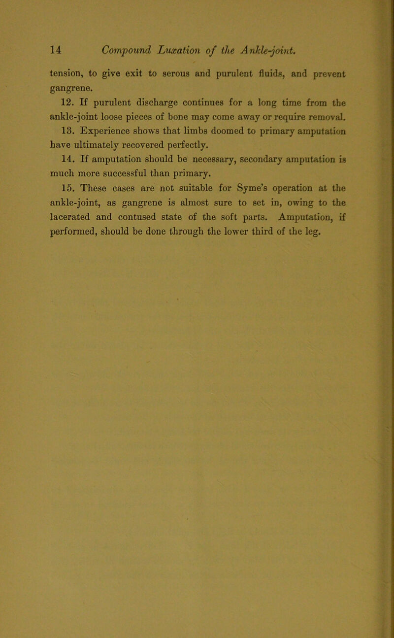 tension, to give exit to serous and purulent fluids, and prevent gangrene. 12. If purulent discharge continues for a long time from the ankle-joint loose pieces of bone may come away or require removal. 13. Experience shows that limbs doomed to primary amputation have ultimately recovered perfectly. 14. If amputation should be necessary, secondary amputation is much more successful than primary. 15. These cases are not suitable for Syme’s operation at the ankle-joint, as gangrene is almost sure to set in, owing to the lacerated and contused state of the soft parts. Amputation, if performed, should be done through the lower third of the leg.