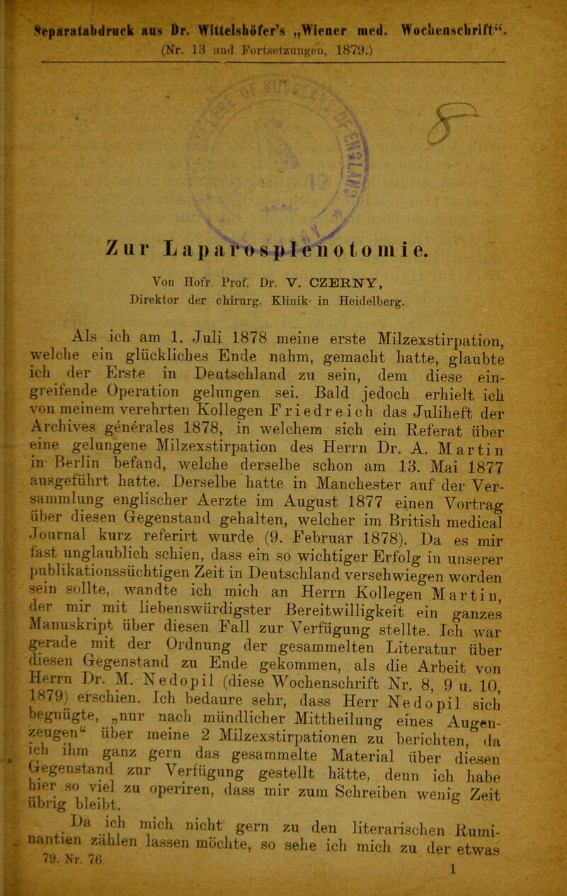 fteparatabdruek aus Dr. Wittelshöfcr's „Wiener med. Wochenschrift,“. (Nr. 13 und Fortsetzungen, 1873.) Zur L a p a r o s p 1 e n o t o m i e. Von Hofr. Prof. Dr. V. CZERNY, Direktor der Chirurg. Klinik in Heidelberg. Als ich am 1. Juli 1878 meine erste Milzexstirpation, welche ein glückliches Ende nahm, gemacht hatte, glaubte ich der Erste in Deutschland zu sein, dem diese ein- greifende Operation gelungen sei. Bald jedoch erhielt ich von meinem verehrten Kollegen Friedreich das Juliheft der Archives generales 1878, in welchem sich ein Referat über eine gelungene Milzexstirpation des Herrn Dr. A. Martin in Berlin befand, welche derselbe schon am 13. Mai 1877 ausgeführt hatte. Derselbe hatte in Manchester auf der Ver- sammlung englischer Aerzte im August 1877 einen Vortrag über diesen Gegenstand gehalten, welcher im British medical Journal kurz referirt wurde (9. Februar 1878). Da es mir fast unglaublich schien, dass ein so wichtiger Erfolg in unserer publikationssüchtigen Zeit in Deutschland verschwiegen worden sein sollte, wandte ich mich an Herrn Kollegen Martin, der mir mit liebenswürdigster Bereitwilligkeit ein ganzes Manuskript über diesen Fall zur Verfügung stellte. Ich war gerade mit der Ordnung der gesammelten Literatur über diesen Gegenstand zu Ende gekommen, als die Arbeit von Herrn Dr. M. Nedopil (diese Wochenschrift Nr. 8, 9 u. 10 1879) erschien. Ich bedaure sehr, dass Herr Nedopil sich begnügte, „nur nach mündlicher Mittheilung eines Augen- zeugen4- über meine 2 Milzexstirpationen zu berichten, da ich ihm ganz gern das gesammelte Material über diesen Gegenstand zur Verfügung gestellt hätte, denn ich habe hier so viel zu openren, dass mir zum Schreiben wenig Zeit übrig bleibt. ° Da ich mich nicht gern zu den literarischen Rumi- nantien zahlen lassen möchte, so sehe ich mich zu der etwas 79. Nr. 76.