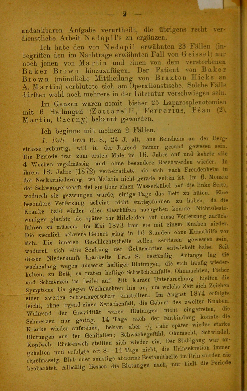 1 undankbaren Aufgabe verurtheilt, die übrigens recht ver- dienstliche Arbeit Nedopil’s zu ergänzen. Ich habe den von Nedopil erwähnten 23 I ällen (in- begriffen den im Nachtrage erwähnten Fall von Geisse 1) nur noch jenen von Martin und einen von dem verstorbenen Baker Brown hinzuzufügen. Der Patient von Baker Brown (mündliche Mittheilung von Braxton Hicks an A. Martin) verblutete sich am Operationstische. Solche fälle dürften wohl noch mehrere in der Literatur verschwiegen sein. Im Ganzen waren somit bisher 25 Laparosplenotomien mit 6 Heilungen (Zaccarelli, Ferrerius, Pean (2), Martin, Czerny) bekannt geworden. Ich beginne mit meinen 2 Fällen. 1. Fall. Frau B. S.s 24 J. alt, aus Bensheim an der Berg- strasse gebürtig, will in der Jugend immer gesund gewesen sein. Die Periode trat zum ersten Male im 16. Jahre auf und kehrte alle 4 Wochen regelmässig und ohne besondere Beschwerden wieder. In ihrem 18. Jahre (1872) verheirathete sie sich nach Freudenheim in der Neckarniederung, wo Malaria nicht gerade selten ist. Ln 6. Monate der Schwangerschaft fiel sie über einen Wasserkiibel auf die linke Seite, wodurch sie gezwungen wurde, einige Tage das Bett zu hüten. Eine besondere Verletzung scheint nicht stattgefunden zu haben, da die Kranke bald wieder allen Geschäften nachgehen konnte. Nichtsdesto- weniger glaubte sie später ihr Milzleiden auf diese Verletzung zurück- fuhren zu müssen. Im Mai 1873 kam sie mit einem Knaben nieder. Die ziemlich schwere Gehurt ging in 16 Stunden ohne Kunsthilfe vor sich Die inneren Geschlechtstheile sollen zerrissen gewessen sein, wodurch sich eine Senkung der Gebärmutter entwickelt habe. Seit dieser Niederkunft kränkelte Frau S. beständig. Anfangs lag sie wochenlang wegen äusserst heftiger Blutungen, die sich häufig wie er- holten, zu Bett, es traten heftige Schwächeanfälle, Ohnmächten, Fieber und Schmerzen im Leibe auf. Mit kurzer Unterbrechung hielten die Symptome bis gegen Weihnachten hin an, um welche Zeit sich Zeichen einer zweiten Schwangerschaft einstellten. Im August 1874 er.o g e leicht, ohne irgendeinen Zwischenfall, die Geburt des zweiten Knaben. Während der Gravidität waren Blutungen nicht eingetreten, die Schmerzen nur gering. 14 Tage nach der Entbindung konnte die Kranke wieder aufstehen, bekam aber ‘/4 Jahr später wieder starke Blutungen aus den Genitalien; Schwächegefühl, Ohnmacht, Schwin , Kopfweh, Rückenweh stellten sich wieder ein. Der Stuhlgang war an- gehalten und erfolgte oft 8—14 Tage nicht, die Urinsekretion immer regelmässig. Etat- oder sonstige abnorme Bestand«.,»!« ™ ^ beobachtet. Allmalig liessen die Blutungen nach, nur breit d.e Periode