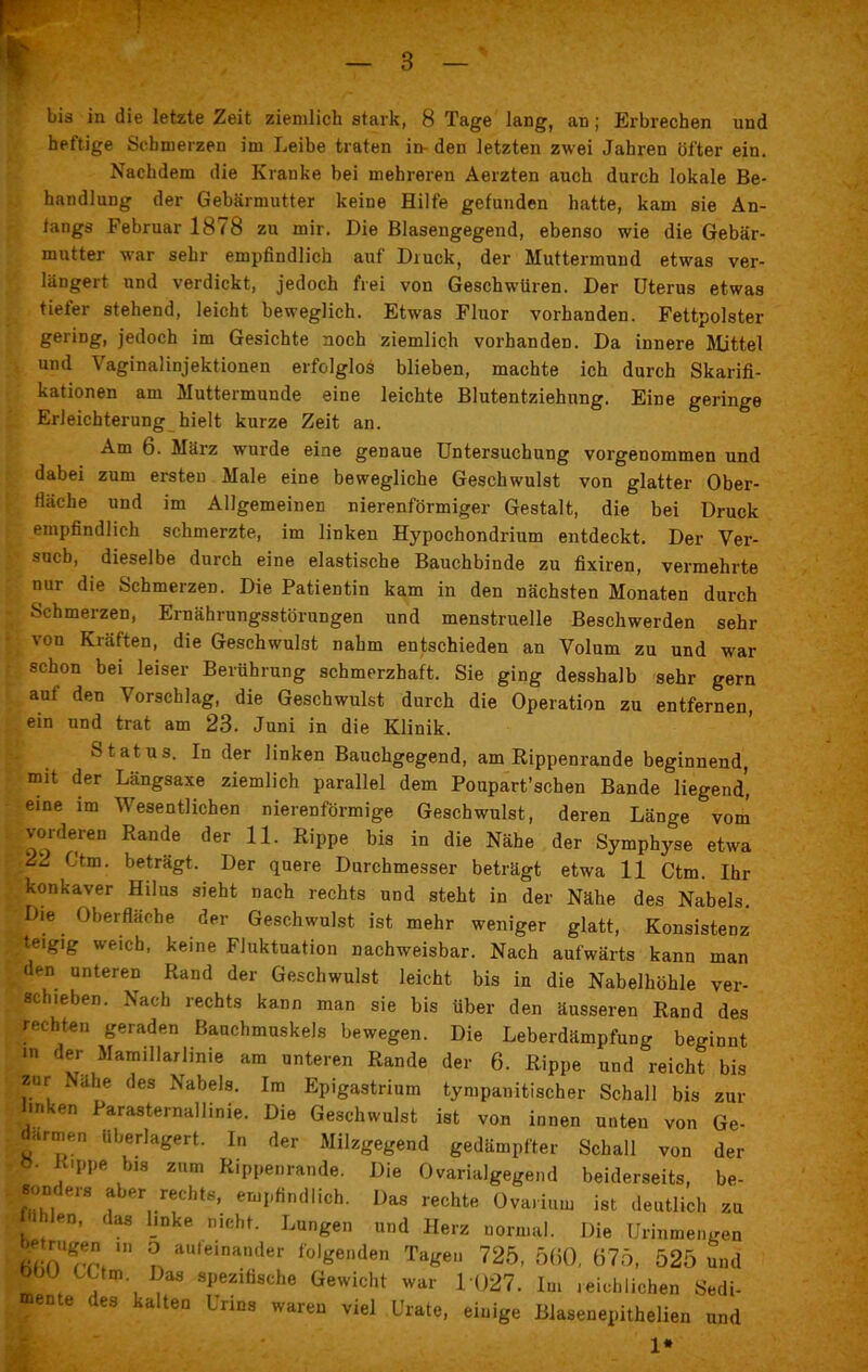t — 3 — bis in die letzte Zeit ziemlich stark, 8 Tage lang, an; Erbrechen und heftige Schmerzen im Leibe traten in- den letzten zwei Jahren öfter ein. Nachdem die Kranke bei mehreren Aerzten auch durch lokale Be- handlung der Gebärmutter keine Hilfe gefunden hatte, kam sie An- fangs Februar 1878 zu mir. Die Blasengegend, ebenso wie die Gebär- mutter war sehr empfindlich auf Druck, der Muttermund etwas ver- längert und verdickt, jedoch frei von Geschwüren. Der Uterus etwas tiefer stehend, leicht beweglich. Etwas Fluor vorhanden. Fettpolster gering, jedoch im Gesichte noch ziemlich vorhanden. Da innere Mittel und Vaginalinjektionen erfolglos blieben, machte ich durch Skarifi- kationen am Muttermunde eine leichte Blutentziehung. Eine geringe Erleichterung hielt kurze Zeit an. Am 6. März wurde eine genaue Untersuchung vorgenommen und dabei zum ersten Male eine bewegliche Geschwulst von glatter Ober- fläche und im Allgemeinen nierenförmiger Gestalt, die bei Druck empfindlich schmerzte, im linken Hypochondrium entdeckt. Der Ver- such, dieselbe durch eine elastische Bauchbinde zu fixiren, vermehrte nur die Schmerzen. Die Patientin kam in den nächsten Monaten durch Schmerzen, Ernährungsstörungen und menstruelle Beschwerden sehr von Kräften, die Geschwulst nahm entschieden an Volum zu und war schon bei leiser Berührung schmerzhaft. Sie ging desshalb sehr gern auf den Vorschlag, die Geschwulst durch die Operation zu entfernen, ein und trat am 23. Juni in die Klinik. Status. In der linken Bauchgegend, am Rippenrande beginnend, mit der Längsaxe ziemlich parallel dem Poupart’schen Bande liegend’, eine im Wesentlichen nierenförmige Geschwulst, deren Länge vom vorderen Rande der 11. Rippe bis in die Nähe der Symphyse etwa 22 Ctm. beträgt. Der quere Durchmesser beträgt etwa 11 Ctm. Ihr konkaver Hilus sieht nach rechts und steht in der Nähe des Nabels. Die Oberfläche der Geschwulst ist mehr weniger glatt, Konsistenz te.gig weich, keine Fluktuation nachweisbar. Nach aufwärts kann man den unteren Rand der Geschwulst leicht bis in die Nabelhöhle ver- schieben. Nach rechts kann man sie bis über den äusseren Rand des rechten geraden Bauchmuskels bewegen. Die Leberdämpfung beginnt in der Mamillarlinie am unteren Rande der 6. Rippe und reicht bis £ur Nähe des Nabels. Im Epigastrium tympanitischer Schall bis zur mken Parasternallinie. Die Geschwulst ist von innen unteu von Ge- armen überlagert. In der Milzgegend gedämpfter Schall von der ö. Rippe bis zum Rippenrande. Die Ovarialgegend beiderseits, be- sonders aber rechts, empfindlich. Das rechte Ovarium ist deutlich zu fühlen, das linke nicht. Lungen und Herz normal. Die Urinmengen Ä! °n aufeinander Agenden Tagen 725, 5(50, 675, 525 und bbü CUm Das spezifische Gewicht war 1027. Im reichlichen Bedi- ente des kalten Urins waren viel Urate, einige Blasenepithelien und