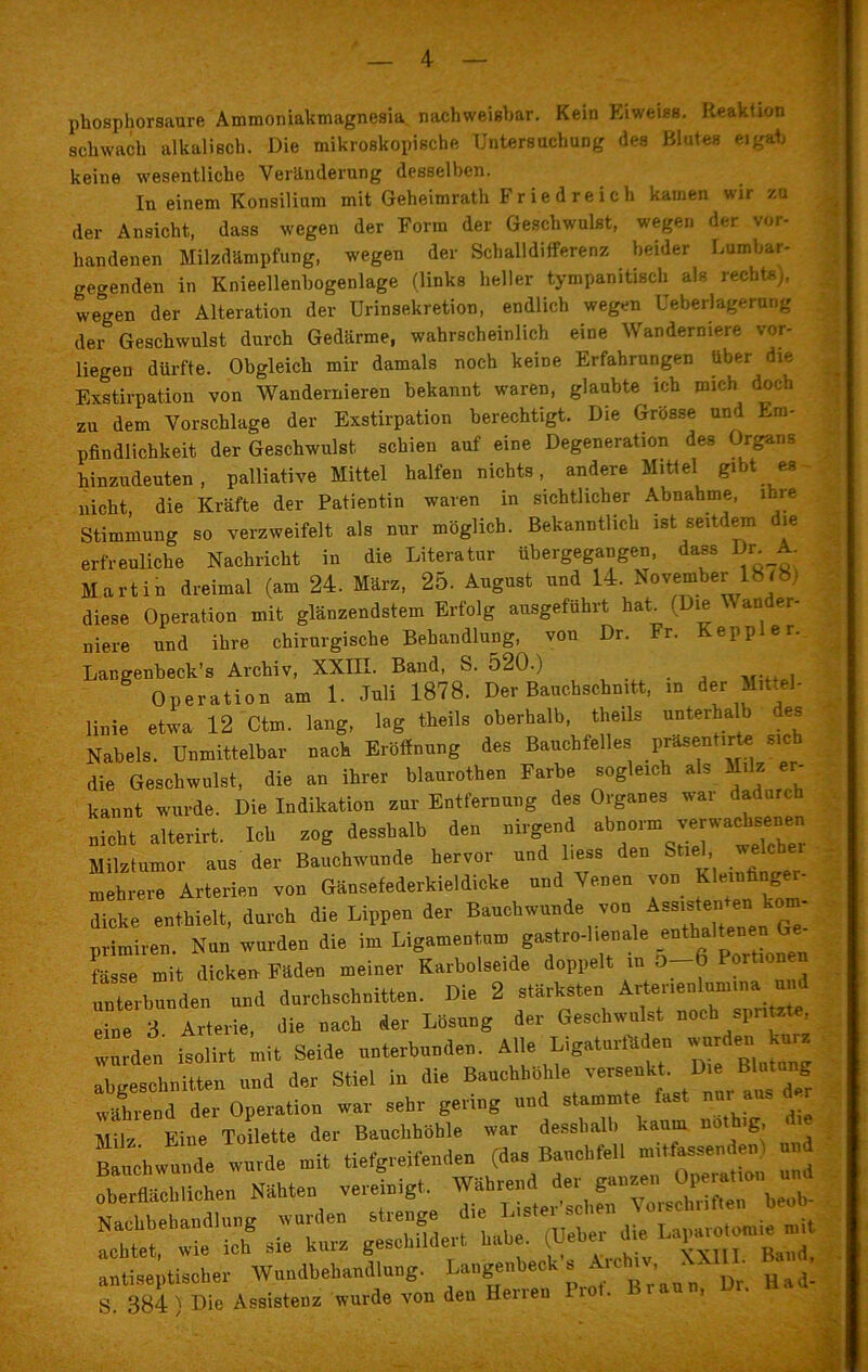 phosphorsaure Ammoniakmagnesia nachweisbar. Kein Eiweiss. Reaktion schwach alkalisch. Die mikroskopische Untersuchung des Blutes eigab keine wesentliche Veränderung desselben. In einem Konsilium mit Geheimrath Fr ie d re ich kamen wir zu der Ansicht, dass wegen der Form der Geschwulst, wegen der vor- handenen Milzdämpfung, wegen der Schalldifferenz beider Lumbar- gegenden in Knieellenbogenlage (links heller tympanitiseh als rechts), wegen der Alteration der Urinsekretion, endlich wegen Ueberlagerung der Geschwulst durch Gedärme, wahrscheinlich eine Wanderniere vor- liegen dürfte. Obgleich mir damals noch keine Erfahrungen über die Exstirpation von Wandernieren bekannt waren, glaubte ich mich doch zu dem Vorschläge der Exstirpation berechtigt. Die Grösse und Em- pfindlichkeit der Geschwulst schien auf eine Degeneration des Organs hinzudeuten, palliative Mittel halfen nichts, andere Mittel gibt es • nicht die Kräfte der Patientin waren in sichtlicher Abnahme, ihre Stimmung so verzweifelt als nur möglich. Bekanntlich ist seitdem die erfreuliche Nachricht in die Literatur übergegangen, dass Dm A. Martin dreimal (am 24. März, 25. August und 14. November 18 (8.) diese Operation mit glänzendstem Erfolg ausgeführt hat. (Die W ander- niere und ihre chirurgische Behandlung, von Dr. Fr. Keppier. Lar.genbeck’s Archiv, XXIII. Band, S. 520.) Operation am 1. Juli 1878. Der Bauchschnitt, in der Mittel- linie etwa 12 Ctm. lang, lag theils oberhalb, theils unterhalb des Nabels. Unmittelbar nach Eröffnung des Bauchfelles Phasent.rte sich die Geschwulst, die an ihrer blaurothen Farbe sogleich als Milz er- kannt wurde. Die Indikation zur Entfernung des Organes war dadurch nicht alterirt. Ich zog desshalb den nirgend abnorm verwachsenen Milztumor aus der Bauchwunde hervor und Hess den Stiel welcher mehrere Arterien von Gänsefederkieldicke und Venen von Klerufinger- dicke enthielt, durch die Lippen der Bauchwunde von Assisten e‘ k ' primiren. Nun wurden die im Ligamentum gastro-lienale fasse mit dicken- Fäden meiner Karbolseide doppelt in 0 unterbunden und durchschnitten. Die 2 stärksten Arten“‘Um'n* ^ eine 3 Arterie, die nach der Lösung der Geschwulst noch spntete, wurden isolirt mit Seid, unterbunden. Alle LigaturBde. wurde, abgeschnitten und der Stiel in die Bauchbühl.e Verse»!kt. 1Die Blg während der Operation war sehr genug und stammte fast nur aus d r Milr Eine Toilette der Bauchhöhle war desshalb kaum noth.g, d Bauchwn l wurde mit tiefgreifenden (das Bauchfell mi,fassenden! und —heu Nähten vereinigt. — £^2STbS ÄrÄÄ Braun, Dr. Bad-