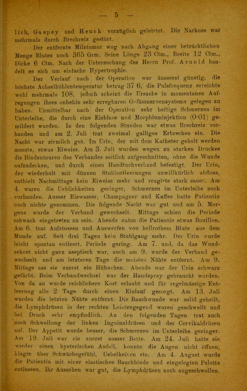 lieh, Gaspey und Heuck vorzüglich geleistet. Die Narkose war mehrmals durch Brechreiz gestört. Der entfernte Milztumor wog nach Abgang einer beträchtlichen Menge Blutes noch 365 Grm. Seine Länge 23 Ctm., Breite 12 Ctm., Dicke 6 Ctm. Nach der Untersuchung des Herrn Prof. Arnold ban- delt es sich um einfache Hypertrophie. Der Verlauf nach der Operation war äusserst günstig, die höchste Achselhöhlenteuiperatur betrug 37 6, die Pulsfrequenz erreichte wohl mehrmals 108, jedoch scheint die Ursache in momentanen Auf- regungen ihres onhebin sehr erregbaren Gefässnervensystems gelegen zu haben. Unmittelbar nach der Operation sehr heftige Schmerzen im Unterleibe, die durch eine Eisblase und Morphiuminjektion (OOl) ge- mildert wurden. In den folgenden Stunden war etwas Brechreiz vor- handen und am 2. Juli trat zweimal galliges Erbrechen ein. Die Nacht war ziemlich gut. Im Urin, der mit dem Katheter geholt werden musste, etwas Eiweiss. Am 3. Juli wurden wegen zu starken Druckes die Bindentouren des Verbandes seitlich aufgeschnitten, ohne die Wunde aufzndecken, und durch einen Handtuchverband befestigt. Der Urin, der wiederholt mit dünnen Stuhlentleerungen unwillkürlich abfloss, enthielt Nachmittags kein Eiweiss mehr und reagLte stark sauer. Am 4. waren die Ueblichkeiten geringer, Schmerzen im Unterleibe noch vorhanden. Ausser Eiswasser, Champagner und Kaffee hatte Patientin noch nichts genommen. Die folgende Nacht war gut und am 5. Mor- gens wurde der Verband gewechselt. Mittags schien die Periode schwach eingetreten zu sein. Abends nahm die Patientin etwas Bouillon. Am 6. trat Aufstossen und Auswerferi von hellrotbem Blute aus dem Munde auf. Seit drei Tagen kein Stuhlgang mehr. Der Urin wurde leicht spontan entleert. Periode gering. Am 7. und, da das Wund- sekret nicht ganz aseptisch war, auch am 9. wurde der Verband ge- wechselt und am letzteren Tage die meisten Nähte entfernt. Am 9. Mittags ass sie zuerst ein Hühnchen. Abends war der Urin schwarz gefärbt. Beim Verbandwechsel war der Handspray gebraucht worden. Von da an wurde reichlichere Kost erlaubt und für regelmässige Ent- leerung alle 2 Tage durch einen Einlauf gesorgt. Am 13. Juli wurden die letzten Nähte entfernt. Die Bauchwunde war solid geheilt, die Lymphdrlisen in der rechten Leistengegend waren geschwellt und bei Druck sehr empfindlich. An den folgenden Tagen trat auch noch Schwellung der linken Inguinaldrusen und der Cervikaldrüsen auf. Der Appetit wurde besser, die Schmerzen im Unterleibe geringer. Am 19. Juli war sie zuerst ausser Bette. Am 24. Juli hatte sie wieder einen hysterischen Anfall, konnte die Augen nicht öffnen, klagte Uber Schwächegefühl, Uebelkeiten etc. Am 4. August wurde die Patientin mit einer elastischen Bauchbinde und eingelegten Pelotte entlassen. Ihr Aussehen war gut, die Lymphdrüsen noch angeschwollen.