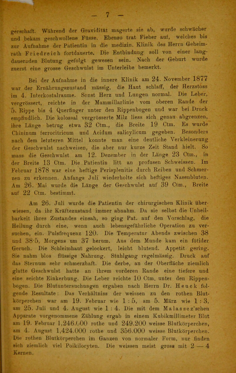 ■P8W* . 3 T' R5- ' I# • ’ . *  j l - 7 - gerschaft. Wahrend der Gravidität magerte sie ab, wurde schwacher und bekam geschwollene Füsse. Ebenso trat Fieber auf, welches bis zur Aufnahme der Patientin in die medizin. Klinik des Herrn Geheim- rath Friedreich fortdauerte. Die Entbindung soll von einer lang- dauernden Blutung gefolgt gewesen sein. Nach der Gebuit wurde zuerst eine grosse Geschwulst im Unterleibe bemerkt. Bei der Aufnahme in die innere Klinik am 24. November 1877 war der Ernährungszustand massig, die Haut schlaff, der Herzstöss im 4. Interkostalraume. Sonst Herz und Lungen normal. Die Leber, vergrössert, reichte in der Mammillarlinie vom oberen Rande der 5. Rippe bis 4 Querfinger unter den Rippenbogen und war bei Druck empfindlich. Die kolossal vergrösserte Milz liess sich genau abgrenzen, ihre Länge betrug etwa 32 Ctm., die Breite 19 Ctm. Es wurde Chininum ferrocitricum und Acidum salicylicum gegeben. Besonders nach dem letzteren Mittel konnte man eine deutliche Verkleinerung der Geschwulst nachweisen, die aber nur kurze Zeit Stand hielt. So mass die Geschwulst am 12. Dezember in der Länge 23 Ctm., in der Breite 13 Ctm. Die Patientin litt an profusen Schweissen. Im Februar 1878 war eine heftige Perisplenitis durch Reiben und Schmer- zen zu erkennen. Anfangs Juli wiederholte sich heftiges Nasenbluten. Am 26. Mai wurde die Länge der Geschwulst auf 39 Ctm., Breite auf 22 Ctm. bestimmt. Am 26. Juli wurde die Patientin der chirurgischen Klinik über- wiesen, da ihr Kräftezustand immer abnahm. Da sie selbst die Unheil- barkeit ihres Zustandes einsah, so ging Pat. auf den Vorschlag, die Heilung durch eine, wenn auch lebensgefährliche Operation zu ver- suchen, ein. Pulsfrequenz 120. Die Temperatur Abends zwischen 38 und 38 5, Morgens um 37 herum. Aus dem Munde kam ein fötider Geruch. Die Schleimhaut gelockert, leicht blutend. Appetit gering. Sie nahm blos flüssige Nahrung. Stuhlgang regelmässig. Druck auf das Sternum sehr schmerzhaft. Die derbe, an der Oberfläche ziemlich glatte Geschwulst hatte an ihrem vorderen Rande eine tiefere und eine seichte Einkerbung. Die Leber reichte 10 Ctm. unter den Rippen- bogen. Die Blutuntersuchungen ergaben nach Herrn Dr. Heuck fol- gende Resultate: Das Verbältniss der weissen zu den rothen Blut- körperchen war am 19. Februar wie 1 : 5, am 5. März wie 1 : 3, am 25. Juli und 4. August wie 1 : 4. Die mit dem Ma las sez’schen Apparate vorgenommene Zählung ergab in einem Kubikmillimeter Blut am 19. Februar 1,246.000 rothe und 249.200 weisse Blutkörperchen, am 4. August 1,424.000 rothe und 356.000 weisse Blutkörperchen. Die rothen Blutkörperchen im Ganzen von normaler Form, nur finden sich ziemlich viel Poikilocyten. Die weissen meist gross mit 2 — 4 Kernen.