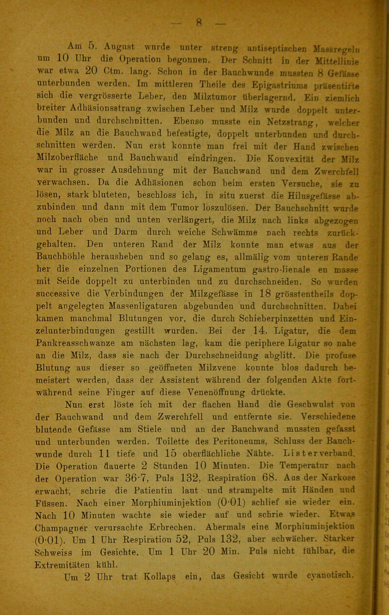 Am 5. August wurde unter streng antfseptischen Massregeln um 10 Uhr die Operation begonnen. Der Schnitt in der Mittellinie war etwa 20 Ctm. lang. Schon in der Bauchwunde mussten 8 Gefässe unterbunden werden. Im mittleren Tlieile des Epigastriums präsentirte sich die vergrösserte Leber, den Milztumor überlagernd. Ein ziemlich breiter Adhäsionsstrang zwischen Leber und Milz wurde doppelt unter- bunden und durchschnitten. Ebenso musste ein Netzstrang, welcher die Milz an die Bauchwand befestigte, doppelt unterbunden und durch- schnitten werden. Nun erst konnte man frei mit der Hand zwischen Milzoberfläche und Bauchwaud eindringen. Die Konvexität der Milz war in grosser Ausdehnung mit der Bauchwand und dem Zwerchfell verwachsen. Da die Adhäsionen schon beim ersten Versuche, sie zu lösen, stark bluteten, beschloss ich, in situ zuerst die Hilusgefässe ab- zubinden und dann mit dem Tumor loszulösen. Der Bauchschnitt wmrde noch nach oben und unten verlängert, die Milz nach links abgezogen und Leber und Darm durch weiche Schwämme nach rechts zurück- gehalten. Den unteren Band der Milz konnte man etwas aus der Bauchhöhle herausheben und so gelang es, allmälig vom unteren Rande her die einzelnen Portionen des Ligamentum gastro-lienale en masse mit Seide doppelt zu unterbinden und zu durchschneiden. So wurden successive die Verbindungen der Milzgefässe in 18 grösstentheils dop- pelt angelegten Massenligaturen abgebunden und durchschnitten. Dabei kamen manchmal Blutungen vor, die durch Schieberpiuzetten und Ein- zelunterbindungen gestillt wurden. Bei der 14. Ligatur, die dem Pankreasschwanze am nächsten lag, kam die periphere Ligatur so nahe an die Milz, dass sie nach der Durchschneidung abglitt. Die profuse Blutung aus dieser so geöffneten Milzvene konnte blos dadurch be- meistert werden, dass der Assistent während der folgenden Akte fort- während seine Finger auf diese Venenöffnung drückte. Nun erst löste ich mit der flachen Hand die Geschwulst von der Bauchwand und dem Zwerchfell und entfernte sie. Verschiedene blutende Gefässe am Stiele und an der Bauchwand mussten gefasst und unterbunden werden. Toilette des Peritoneums, Schluss der Bauch- wunde durch 11 tiefe und 15 oberflächliche Nähte. Li s t er verband. Die Operation dauerte 2 Stunden 10 Minuten. Die Temperatur nach der Operation war 36'7, Puls 132, Respiration 68. Aus der Narkose erwacht, schrie die Patientin laut und strampelte mit Händen und Füssen. Nach einer Morphiuminjektion (0’01) schlief sie wieder ein. Nach 10 Minuten wachte sie wieder auf und schrie wieder. Etwas Champagner verursachte Erbrechen. Abermals eine Morphiuminjektion (O’Ol). Um 1 Uhr Respiration 52, Puls 132, aber schwächer. Starker Schweiss im Gesichte. Um 1 Uhr 20 Min. Puls nicht fühlbar, die Extremitäten kühl. Um 2 Uhr trat Kollaps ein, das Gesicht wurde cyanotisch.