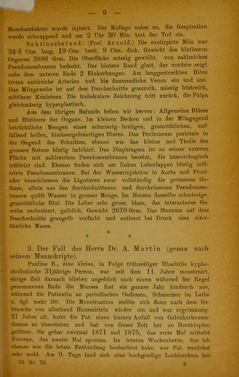 Moschustinktur wurde injizirt. Der Kollaps nahm zu, die Respiration wurde schnappend und um 2 Uhr 30 Min. trat der Jod ein. Sektionsbefund: (Prof. Arnold.) Die exstirpirte Milz war 34-3 Ctm. lang, 19 Ctm. breit, 9 Ctm. dick. Gewicht des blutleeren Organes 3886 Grm. Die Oberfläche massig gewölbt, von zahlreichen Pseudomembranen bedeckt. Der hintere Rand glatt, der vordeie zeigt nahe dem unteren Ende 2 Einkerbungen. Am langgestreckten Hilus treten zahlreiche Arterien und bis daumendicke Venen ein und aus. Das Milzgewebe ist auf dem Durchschnitte grauroth, massig blutreich, mittlerer Konistenz. Die trabekuläre Zeichnung tritt zurück, die Pulpa gleichmässig hyperplastisch. Aus dem übrigen Befunde heben wir hervor: Allgemeine Blässe und Blutleere der Organe. Im kleinen Becken und in der Milzgegend beträchtliche Mengen eines schmierig - breiigen, graurütblichen, auf- fallend hellen, himbeergeleeartigen Blutes. Das Peritoneum parietale in der Gegend des Schnittes, ebenso wie das kleine und Theile des grossen Netzes blutig imbibirt. Das Diaphragma ist an seiner unteren Fläche mit zahlreichen Pseudomembranen besetzt, die hämorrhagisch infiltrirt sind. Ebenso finden sich am linken Leberlappen blutig infil- trirte Pseudomembranen. Bei der Wasserinjektion in Aorta und Pfort- ader verschliessen die Ligaturen zwar vollständig die grösseren Ge- fässe, allein aus den durchschnittenen und durchrissenen Pseudomem- branen quillt Wasser in grosser Menge. Im Herzen dasselbe schmierige, granröthliche Blut. Die Leber sehr gross, blass, das interacinöse Ge- webe verbreitert, gelblich, Gewicht 2670 Grm. Das Sternum auf dem Durchschnitte graugelb verfärbt und entleert bei Druck eine eiter- ähnliche Masse. * * * 3. Der Fall des Herrn Dr. A. Martin (genau nach seinem Manuskripte). Pauline B., eine kleine, in Folge frühzeitiger Rhachitis kypho- skoliotische 31jährige Person, war seit dem 1 L. Jahre menstruirt, einige Zeit darnach blieben angeblich nach einem während der Regel genommenen Bade die Menses fast ein ganzes Jahr hindurch aus, während die Patientin an periodischen Oedemen, Schmerzen im Leibe n. dgl. mehr litt. Die Menstruation stellte sich dann nach dem Ge- brauche von allerhand Hausmitteln wieder ein und war regelmässig. 21 Jahre alt, hatte die Pat. einen kurzen Anfall von Gelenksrheuma- tismus zu Uberstehen und hat von dieser Zeit her an Herzklopfen gelitten. Sie gebar zweimal 1871 und 1875, das erste Mal mittelst Forceps, das zweite Mal spontan. Im letzten Wochenbette, das ich ebenso wie die letzte Entbindung beobachtet habe, war Pat. zunächst sehr wohl. Am 9. Tage fand sich eine hochgradige Lochiorrhoea bei 79. Nr. 70. 2