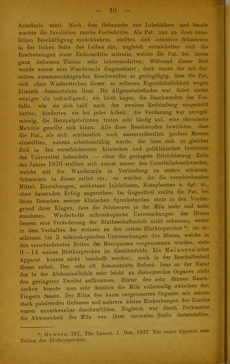 Anteflexio uteri. Nach dem Gebrauche von Lohebädern und Secale machte die Involution rasche Fortschritte. Als Fat. nun zu ihrer häus- lichen Beschäftigung zurückkehrte, stellten sich intensive Schmerzen in der linken Seite des Leibes ein, zugleich entwickelten sich die Erscheinungen einer Endocarditis mitralis, welche die Fat. bei ihrem ganz deformen Thorax sehr inkommodirten. Während dieser Zeit wurde zuerst eine Wandermilz diagnostizirt; doch waren die mit der- selben zusammenhängenden Beschwerden so geringfügig, dass die Fat. sich ohne Wiederstreben dieser so seltenen Eigentümlichkeit wegen klinisch demonstriren Hess. Ihr Allgemeinbefinden war dabei nichts weniger als befriedigend ; sie blieb hager, die Beschwerden des Vor- falls, wie sie sich bald nach der zweiten Entbindung eingestellt hatten, hinderten sie bei jeder Arbeit; die Verdauung war unregel- mässig, die Herzpalpitationen traten sehr häufig auf, eine chronische Metritis gesellte sich hinzu. Alle diese Beschwerden bewirkten, dass die Pat., als sich schliesslich noch ausserordentlich profuse Menses einstellten, nahezu arbeitsunfähig wurde. Sie liess sich zu gleicher Zeit in den verschiedensten klinischen und poliklinischen Instituten der Universität behandeln — ohne die geringste Erleichterung. Ende des Jahres 1876 stellten sich zuerst ausser den Unterleibsbeschwerden, welche mit der Wandermilz in Verbindung zu stehen schienen, Schmerzen in dieser selbst ein; es wurden ihr die verschiedensten Mittel, Einreibungen, subkutane Injektionen, Kataplasmen u. dgl. m., ohne dauernden Erfolg angerathen. Im Gegentheil stellte die Pat. bei ihren Besuchen meiner klinischen Sprechstunden stets in den Vorder- grund ihrer Klagen, dass die Schmerzen in der Milz mehr und mehr zunehmen. Wiederholte mikroskopische Untersuchungen des Blutes Hessen eine Veränderung der Blutbeschaffenheit nicht erkennen, weder in dem Verhalten der weissen zu den rothen Blutkörperchen *) (es er- schienen bei 3 mikroskopischen Untersuchungen des Blutes, welche in den verschiedensten Zeiten der Menopausen vorgenommen wurden, stets 9 weisse Blutkörperchen im Gesichtsfelde. Ein Ma 1 a s s ez scher Apparat konnte nicht beschafft werden), noch in der Beschaffenheit dieser selbst. Der sehr oft demonstrirte Befund Hess an der Natur des in der Abdomiualhöhle sehr leicht zu dislocirenden Organes nicht den geringsten Zweifel aufkommen. Hinter den sehr dünnen Bauch- decken konnte man sehr deutlich die Milz vollständig zwischen den Fingern fassen. Der Hilus des kaum vergrösserten Organes mit seinen stark pulsirenden Gefässen und mehrere kleine Einkerbungen des Randes waren unverkennbar durchzufühlen. Zugleich war durch Perkussion die Abwesenheit der Milz von ihrer normalen Stelle testzustellen. *) Go wer s, 797, The Lancct. 1. Dez. 1877. Ein neuer Apparat zum Zählen der Blutkörperchen.